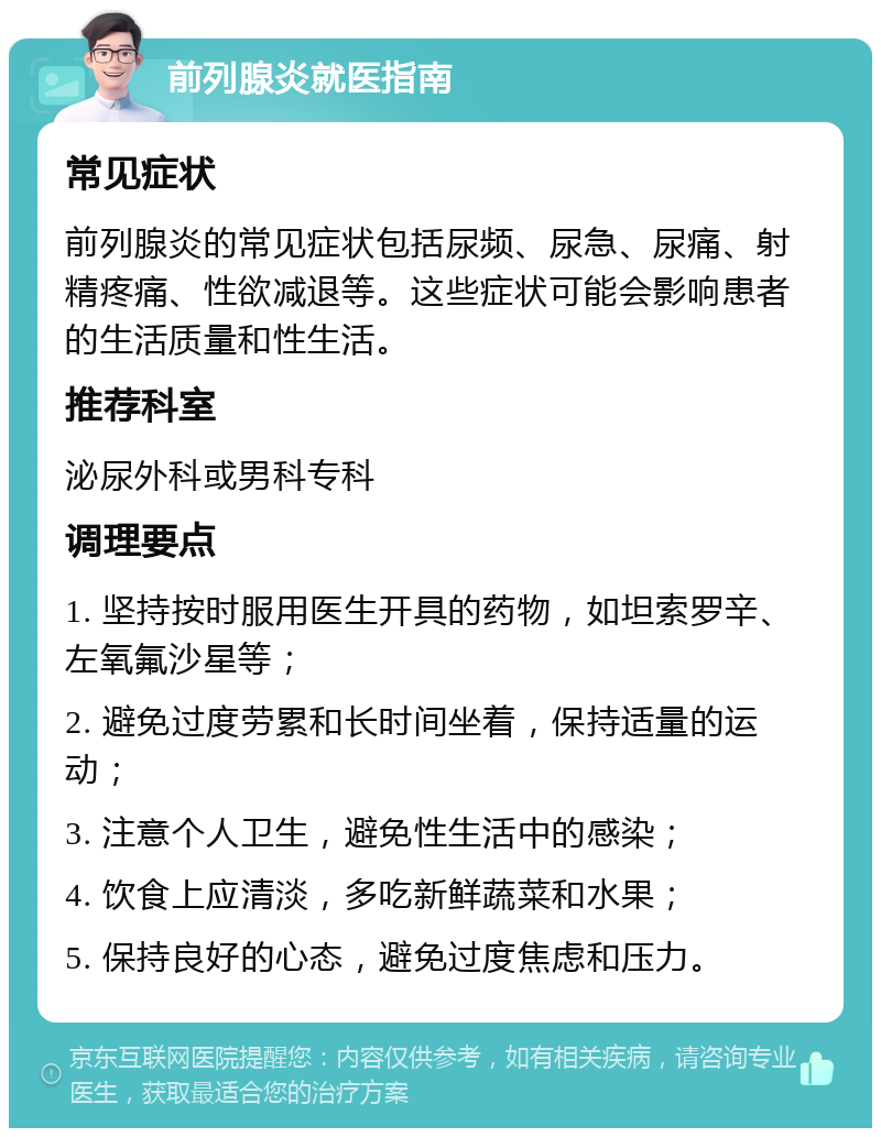 前列腺炎就医指南 常见症状 前列腺炎的常见症状包括尿频、尿急、尿痛、射精疼痛、性欲减退等。这些症状可能会影响患者的生活质量和性生活。 推荐科室 泌尿外科或男科专科 调理要点 1. 坚持按时服用医生开具的药物，如坦索罗辛、左氧氟沙星等； 2. 避免过度劳累和长时间坐着，保持适量的运动； 3. 注意个人卫生，避免性生活中的感染； 4. 饮食上应清淡，多吃新鲜蔬菜和水果； 5. 保持良好的心态，避免过度焦虑和压力。