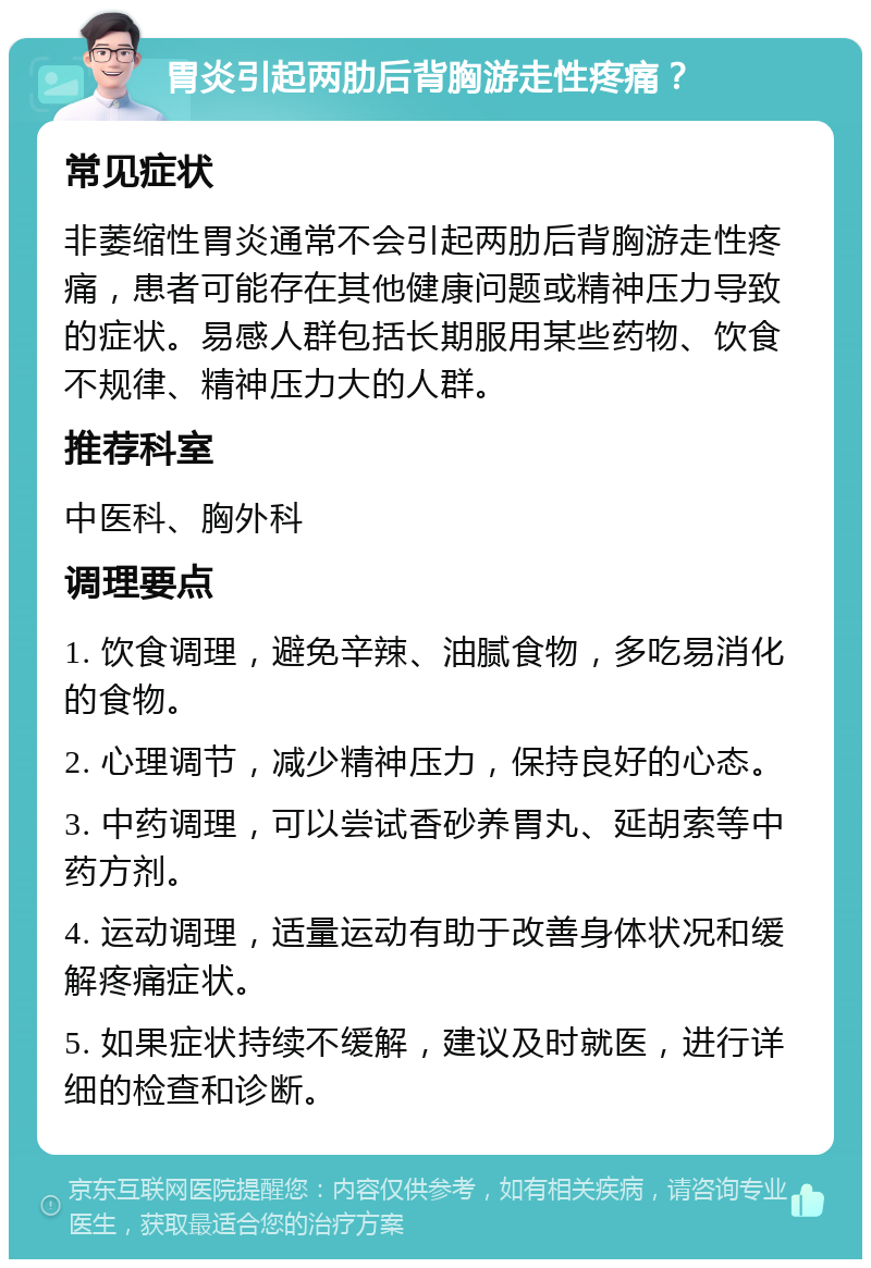 胃炎引起两肋后背胸游走性疼痛？ 常见症状 非萎缩性胃炎通常不会引起两肋后背胸游走性疼痛，患者可能存在其他健康问题或精神压力导致的症状。易感人群包括长期服用某些药物、饮食不规律、精神压力大的人群。 推荐科室 中医科、胸外科 调理要点 1. 饮食调理，避免辛辣、油腻食物，多吃易消化的食物。 2. 心理调节，减少精神压力，保持良好的心态。 3. 中药调理，可以尝试香砂养胃丸、延胡索等中药方剂。 4. 运动调理，适量运动有助于改善身体状况和缓解疼痛症状。 5. 如果症状持续不缓解，建议及时就医，进行详细的检查和诊断。