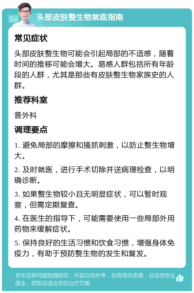 头部皮肤赘生物就医指南 常见症状 头部皮肤赘生物可能会引起局部的不适感，随着时间的推移可能会增大。易感人群包括所有年龄段的人群，尤其是那些有皮肤赘生物家族史的人群。 推荐科室 普外科 调理要点 1. 避免局部的摩擦和搔抓刺激，以防止赘生物增大。 2. 及时就医，进行手术切除并送病理检查，以明确诊断。 3. 如果赘生物较小且无明显症状，可以暂时观察，但需定期复查。 4. 在医生的指导下，可能需要使用一些局部外用药物来缓解症状。 5. 保持良好的生活习惯和饮食习惯，增强身体免疫力，有助于预防赘生物的发生和复发。