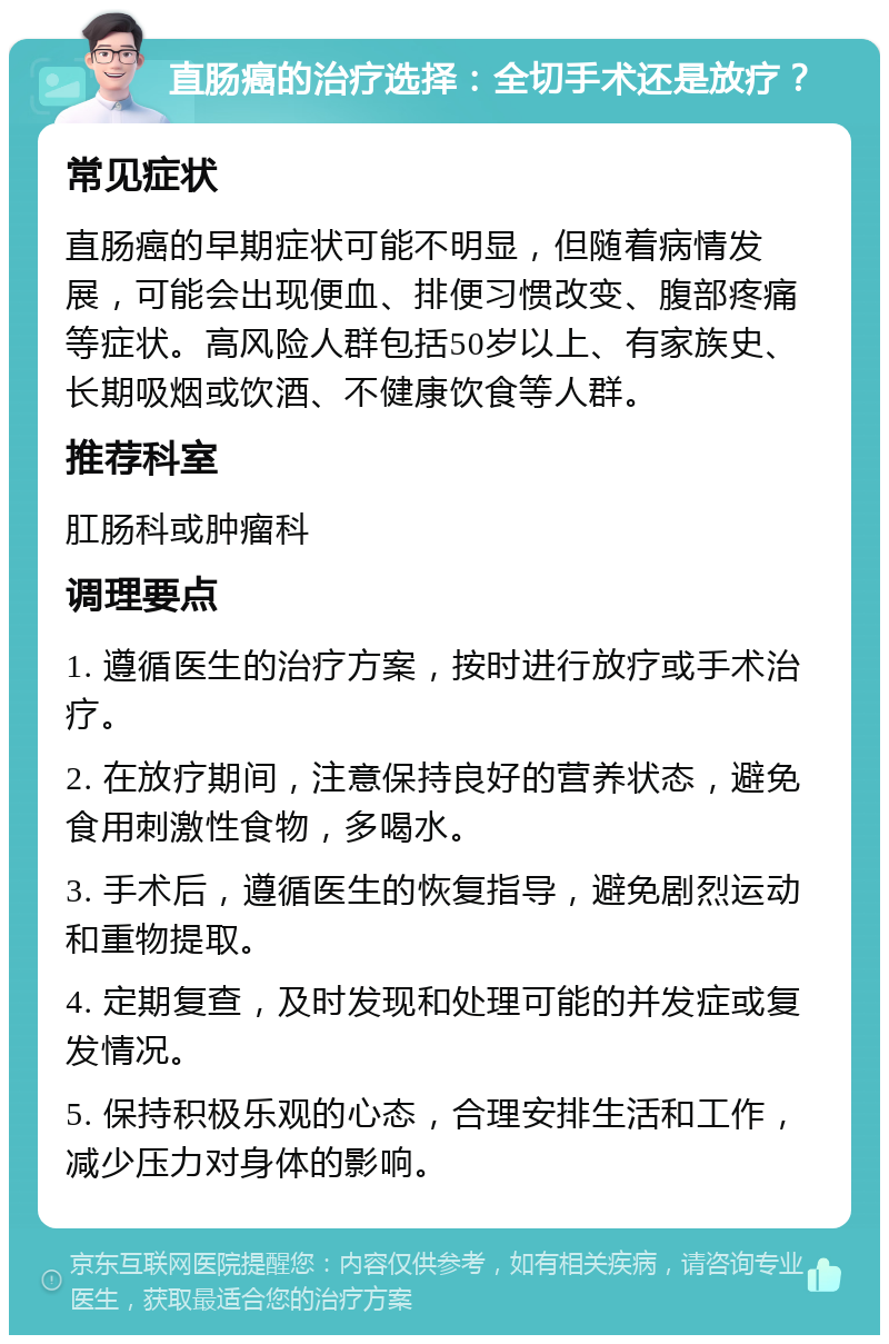 直肠癌的治疗选择：全切手术还是放疗？ 常见症状 直肠癌的早期症状可能不明显，但随着病情发展，可能会出现便血、排便习惯改变、腹部疼痛等症状。高风险人群包括50岁以上、有家族史、长期吸烟或饮酒、不健康饮食等人群。 推荐科室 肛肠科或肿瘤科 调理要点 1. 遵循医生的治疗方案，按时进行放疗或手术治疗。 2. 在放疗期间，注意保持良好的营养状态，避免食用刺激性食物，多喝水。 3. 手术后，遵循医生的恢复指导，避免剧烈运动和重物提取。 4. 定期复查，及时发现和处理可能的并发症或复发情况。 5. 保持积极乐观的心态，合理安排生活和工作，减少压力对身体的影响。