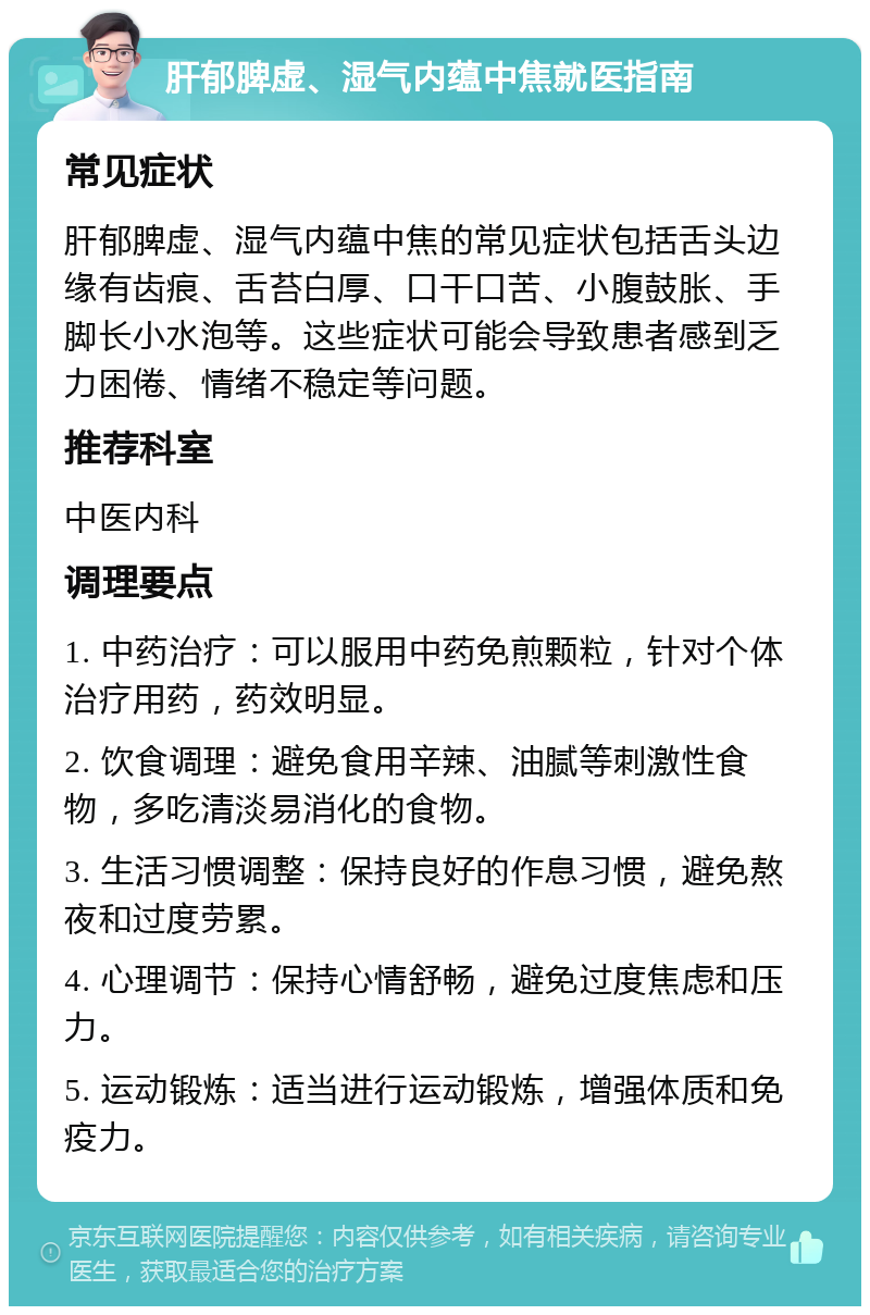 肝郁脾虚、湿气内蕴中焦就医指南 常见症状 肝郁脾虚、湿气内蕴中焦的常见症状包括舌头边缘有齿痕、舌苔白厚、口干口苦、小腹鼓胀、手脚长小水泡等。这些症状可能会导致患者感到乏力困倦、情绪不稳定等问题。 推荐科室 中医内科 调理要点 1. 中药治疗：可以服用中药免煎颗粒，针对个体治疗用药，药效明显。 2. 饮食调理：避免食用辛辣、油腻等刺激性食物，多吃清淡易消化的食物。 3. 生活习惯调整：保持良好的作息习惯，避免熬夜和过度劳累。 4. 心理调节：保持心情舒畅，避免过度焦虑和压力。 5. 运动锻炼：适当进行运动锻炼，增强体质和免疫力。