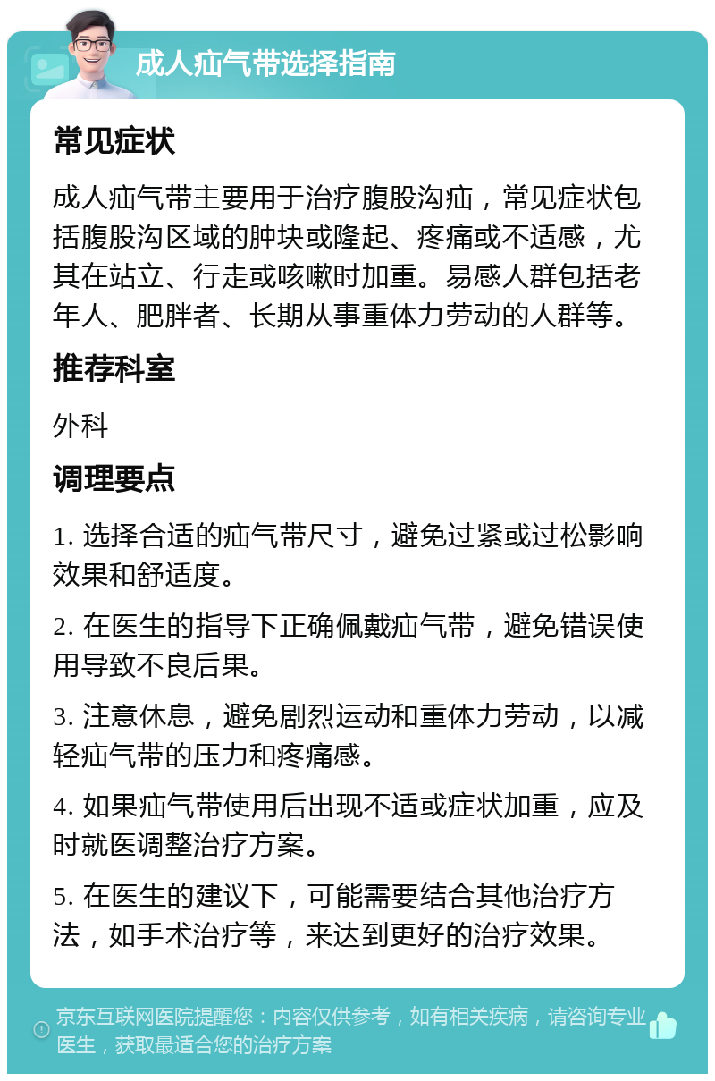 成人疝气带选择指南 常见症状 成人疝气带主要用于治疗腹股沟疝，常见症状包括腹股沟区域的肿块或隆起、疼痛或不适感，尤其在站立、行走或咳嗽时加重。易感人群包括老年人、肥胖者、长期从事重体力劳动的人群等。 推荐科室 外科 调理要点 1. 选择合适的疝气带尺寸，避免过紧或过松影响效果和舒适度。 2. 在医生的指导下正确佩戴疝气带，避免错误使用导致不良后果。 3. 注意休息，避免剧烈运动和重体力劳动，以减轻疝气带的压力和疼痛感。 4. 如果疝气带使用后出现不适或症状加重，应及时就医调整治疗方案。 5. 在医生的建议下，可能需要结合其他治疗方法，如手术治疗等，来达到更好的治疗效果。