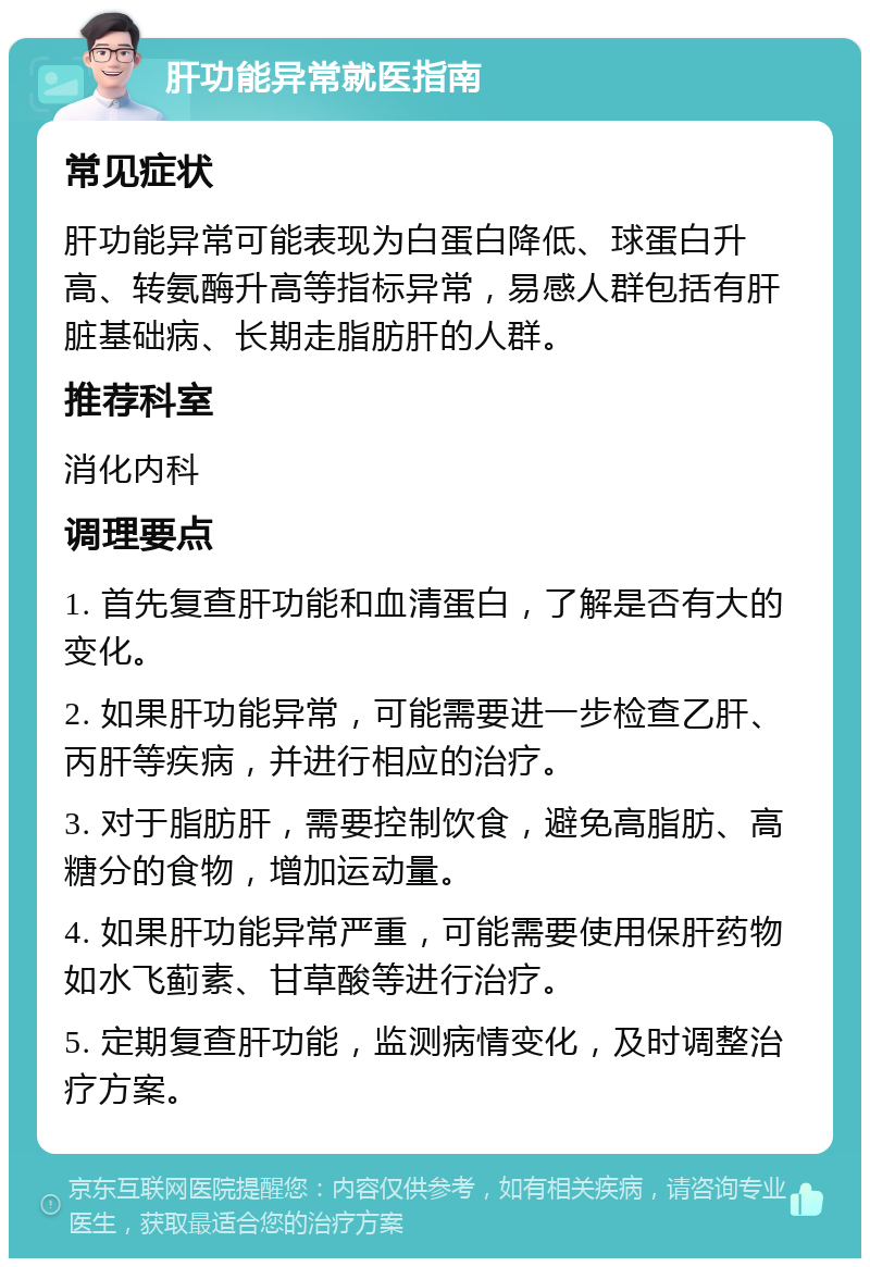 肝功能异常就医指南 常见症状 肝功能异常可能表现为白蛋白降低、球蛋白升高、转氨酶升高等指标异常，易感人群包括有肝脏基础病、长期走脂肪肝的人群。 推荐科室 消化内科 调理要点 1. 首先复查肝功能和血清蛋白，了解是否有大的变化。 2. 如果肝功能异常，可能需要进一步检查乙肝、丙肝等疾病，并进行相应的治疗。 3. 对于脂肪肝，需要控制饮食，避免高脂肪、高糖分的食物，增加运动量。 4. 如果肝功能异常严重，可能需要使用保肝药物如水飞蓟素、甘草酸等进行治疗。 5. 定期复查肝功能，监测病情变化，及时调整治疗方案。