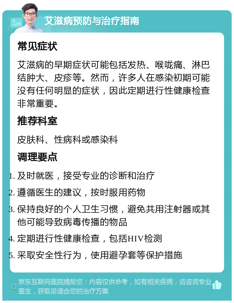 艾滋病预防与治疗指南 常见症状 艾滋病的早期症状可能包括发热、喉咙痛、淋巴结肿大、皮疹等。然而，许多人在感染初期可能没有任何明显的症状，因此定期进行性健康检查非常重要。 推荐科室 皮肤科、性病科或感染科 调理要点 及时就医，接受专业的诊断和治疗 遵循医生的建议，按时服用药物 保持良好的个人卫生习惯，避免共用注射器或其他可能导致病毒传播的物品 定期进行性健康检查，包括HIV检测 采取安全性行为，使用避孕套等保护措施