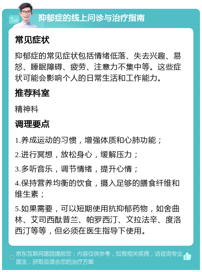 抑郁症的线上问诊与治疗指南 常见症状 抑郁症的常见症状包括情绪低落、失去兴趣、易怒、睡眠障碍、疲劳、注意力不集中等。这些症状可能会影响个人的日常生活和工作能力。 推荐科室 精神科 调理要点 1.养成运动的习惯，增强体质和心肺功能； 2.进行冥想，放松身心，缓解压力； 3.多听音乐，调节情绪，提升心情； 4.保持营养均衡的饮食，摄入足够的膳食纤维和维生素； 5.如果需要，可以短期使用抗抑郁药物，如舍曲林、艾司西酞普兰、帕罗西汀、文拉法辛、度洛西汀等等，但必须在医生指导下使用。