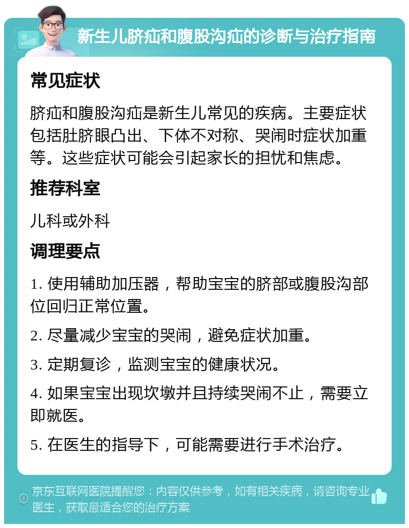 新生儿脐疝和腹股沟疝的诊断与治疗指南 常见症状 脐疝和腹股沟疝是新生儿常见的疾病。主要症状包括肚脐眼凸出、下体不对称、哭闹时症状加重等。这些症状可能会引起家长的担忧和焦虑。 推荐科室 儿科或外科 调理要点 1. 使用辅助加压器，帮助宝宝的脐部或腹股沟部位回归正常位置。 2. 尽量减少宝宝的哭闹，避免症状加重。 3. 定期复诊，监测宝宝的健康状况。 4. 如果宝宝出现坎墩并且持续哭闹不止，需要立即就医。 5. 在医生的指导下，可能需要进行手术治疗。