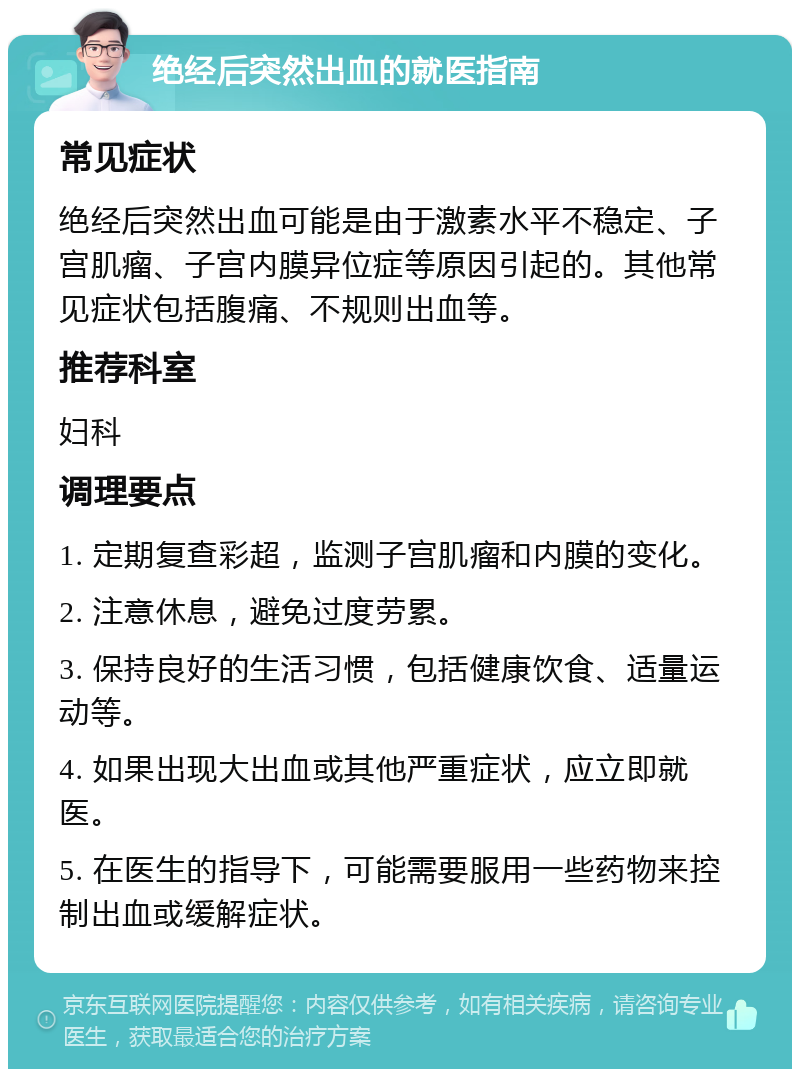 绝经后突然出血的就医指南 常见症状 绝经后突然出血可能是由于激素水平不稳定、子宫肌瘤、子宫内膜异位症等原因引起的。其他常见症状包括腹痛、不规则出血等。 推荐科室 妇科 调理要点 1. 定期复查彩超，监测子宫肌瘤和内膜的变化。 2. 注意休息，避免过度劳累。 3. 保持良好的生活习惯，包括健康饮食、适量运动等。 4. 如果出现大出血或其他严重症状，应立即就医。 5. 在医生的指导下，可能需要服用一些药物来控制出血或缓解症状。