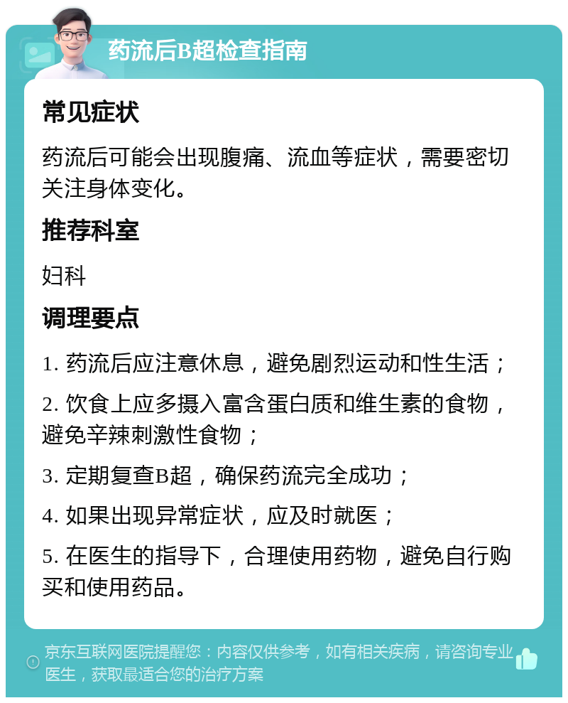 药流后B超检查指南 常见症状 药流后可能会出现腹痛、流血等症状，需要密切关注身体变化。 推荐科室 妇科 调理要点 1. 药流后应注意休息，避免剧烈运动和性生活； 2. 饮食上应多摄入富含蛋白质和维生素的食物，避免辛辣刺激性食物； 3. 定期复查B超，确保药流完全成功； 4. 如果出现异常症状，应及时就医； 5. 在医生的指导下，合理使用药物，避免自行购买和使用药品。