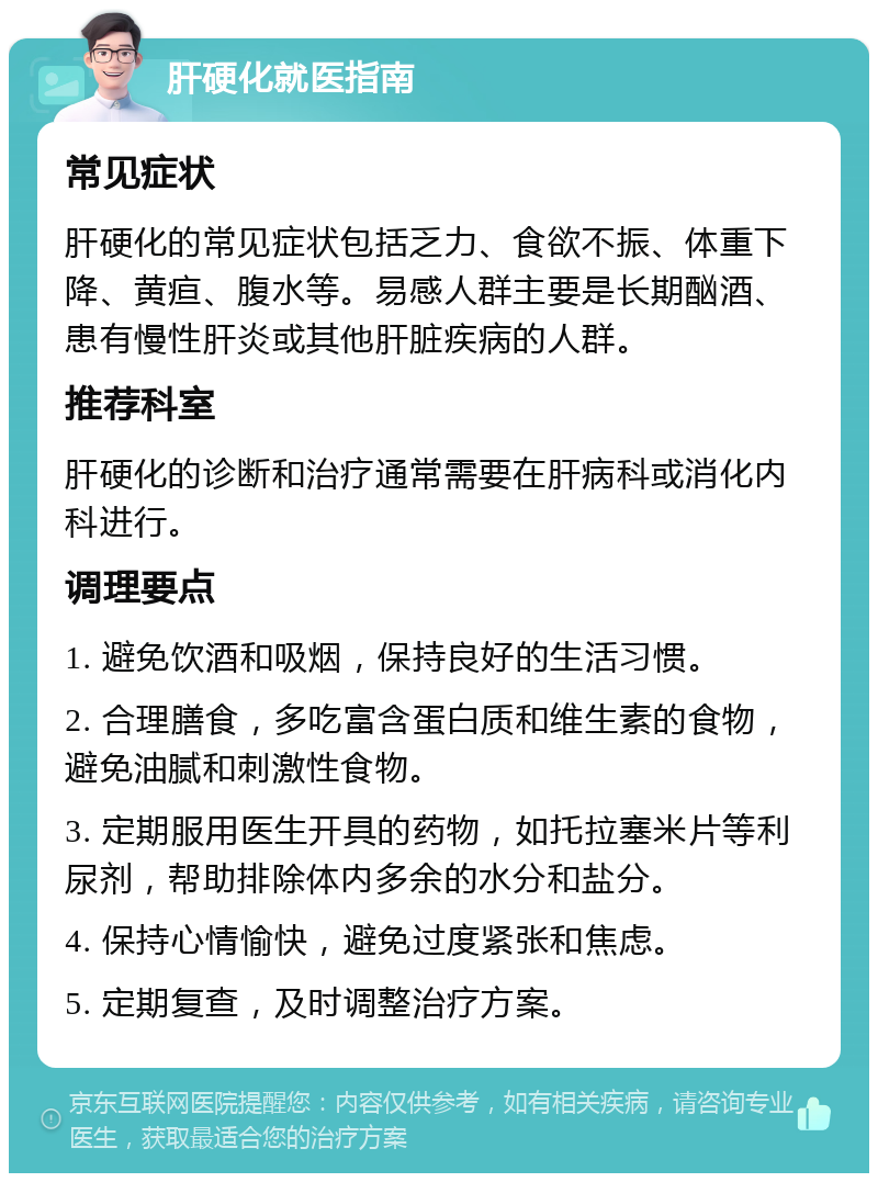 肝硬化就医指南 常见症状 肝硬化的常见症状包括乏力、食欲不振、体重下降、黄疸、腹水等。易感人群主要是长期酗酒、患有慢性肝炎或其他肝脏疾病的人群。 推荐科室 肝硬化的诊断和治疗通常需要在肝病科或消化内科进行。 调理要点 1. 避免饮酒和吸烟，保持良好的生活习惯。 2. 合理膳食，多吃富含蛋白质和维生素的食物，避免油腻和刺激性食物。 3. 定期服用医生开具的药物，如托拉塞米片等利尿剂，帮助排除体内多余的水分和盐分。 4. 保持心情愉快，避免过度紧张和焦虑。 5. 定期复查，及时调整治疗方案。