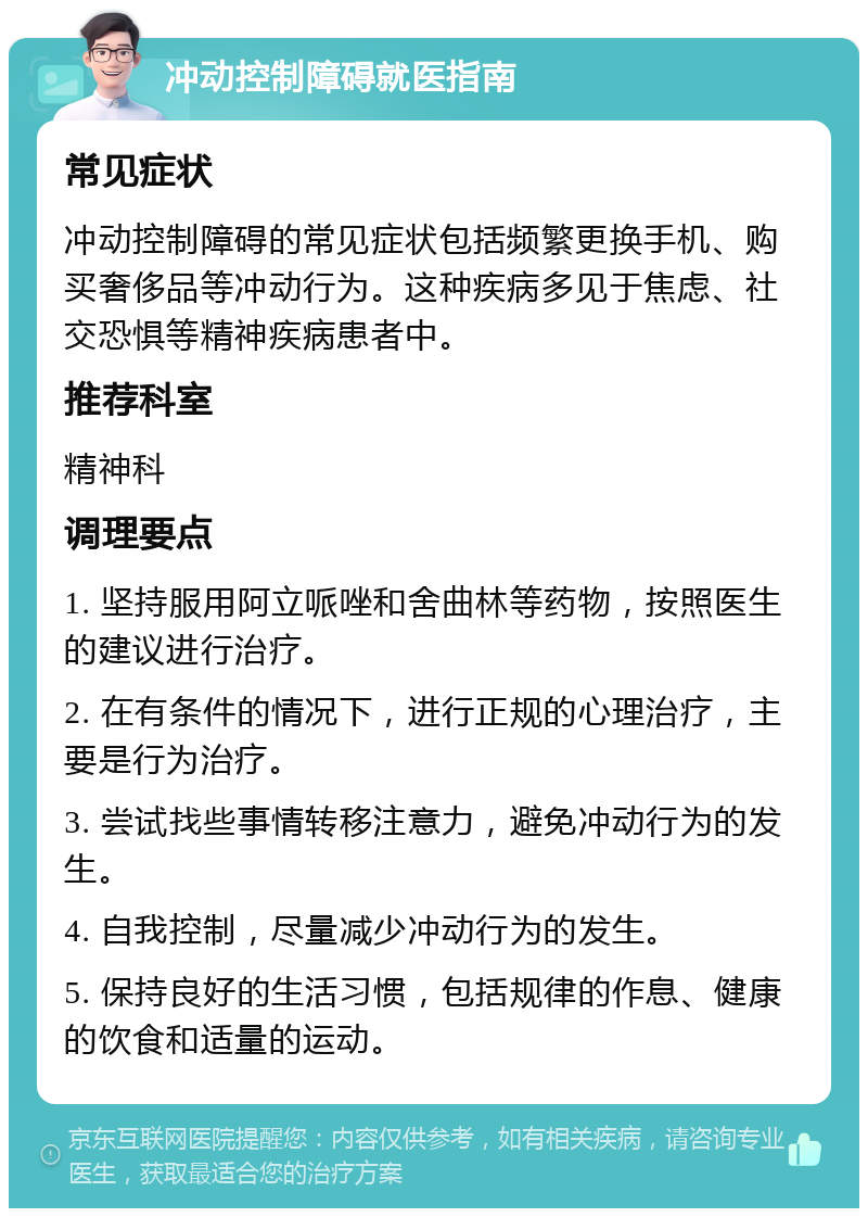 冲动控制障碍就医指南 常见症状 冲动控制障碍的常见症状包括频繁更换手机、购买奢侈品等冲动行为。这种疾病多见于焦虑、社交恐惧等精神疾病患者中。 推荐科室 精神科 调理要点 1. 坚持服用阿立哌唑和舍曲林等药物，按照医生的建议进行治疗。 2. 在有条件的情况下，进行正规的心理治疗，主要是行为治疗。 3. 尝试找些事情转移注意力，避免冲动行为的发生。 4. 自我控制，尽量减少冲动行为的发生。 5. 保持良好的生活习惯，包括规律的作息、健康的饮食和适量的运动。