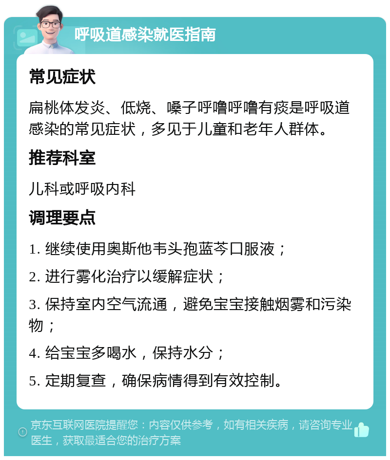 呼吸道感染就医指南 常见症状 扁桃体发炎、低烧、嗓子呼噜呼噜有痰是呼吸道感染的常见症状，多见于儿童和老年人群体。 推荐科室 儿科或呼吸内科 调理要点 1. 继续使用奥斯他韦头孢蓝芩口服液； 2. 进行雾化治疗以缓解症状； 3. 保持室内空气流通，避免宝宝接触烟雾和污染物； 4. 给宝宝多喝水，保持水分； 5. 定期复查，确保病情得到有效控制。