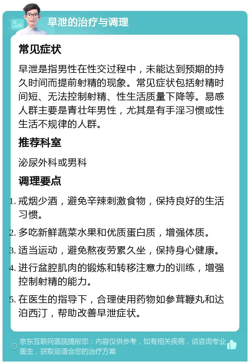 早泄的治疗与调理 常见症状 早泄是指男性在性交过程中，未能达到预期的持久时间而提前射精的现象。常见症状包括射精时间短、无法控制射精、性生活质量下降等。易感人群主要是青壮年男性，尤其是有手淫习惯或性生活不规律的人群。 推荐科室 泌尿外科或男科 调理要点 戒烟少酒，避免辛辣刺激食物，保持良好的生活习惯。 多吃新鲜蔬菜水果和优质蛋白质，增强体质。 适当运动，避免熬夜劳累久坐，保持身心健康。 进行盆腔肌肉的锻炼和转移注意力的训练，增强控制射精的能力。 在医生的指导下，合理使用药物如参茸鞭丸和达泊西汀，帮助改善早泄症状。