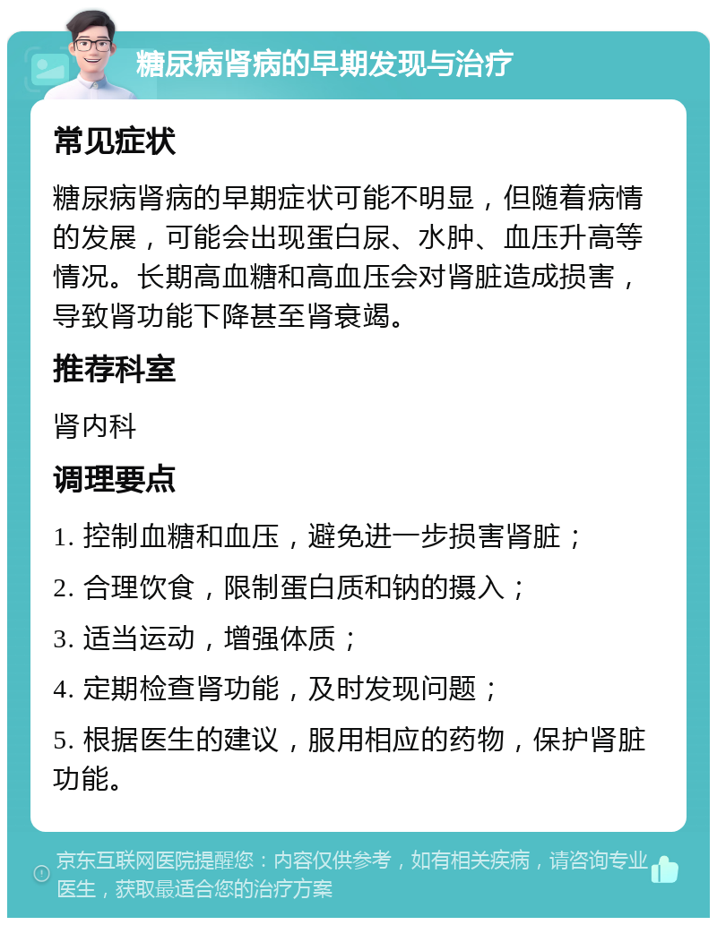 糖尿病肾病的早期发现与治疗 常见症状 糖尿病肾病的早期症状可能不明显，但随着病情的发展，可能会出现蛋白尿、水肿、血压升高等情况。长期高血糖和高血压会对肾脏造成损害，导致肾功能下降甚至肾衰竭。 推荐科室 肾内科 调理要点 1. 控制血糖和血压，避免进一步损害肾脏； 2. 合理饮食，限制蛋白质和钠的摄入； 3. 适当运动，增强体质； 4. 定期检查肾功能，及时发现问题； 5. 根据医生的建议，服用相应的药物，保护肾脏功能。