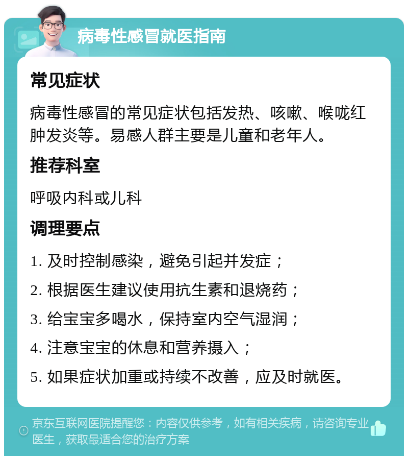 病毒性感冒就医指南 常见症状 病毒性感冒的常见症状包括发热、咳嗽、喉咙红肿发炎等。易感人群主要是儿童和老年人。 推荐科室 呼吸内科或儿科 调理要点 1. 及时控制感染，避免引起并发症； 2. 根据医生建议使用抗生素和退烧药； 3. 给宝宝多喝水，保持室内空气湿润； 4. 注意宝宝的休息和营养摄入； 5. 如果症状加重或持续不改善，应及时就医。