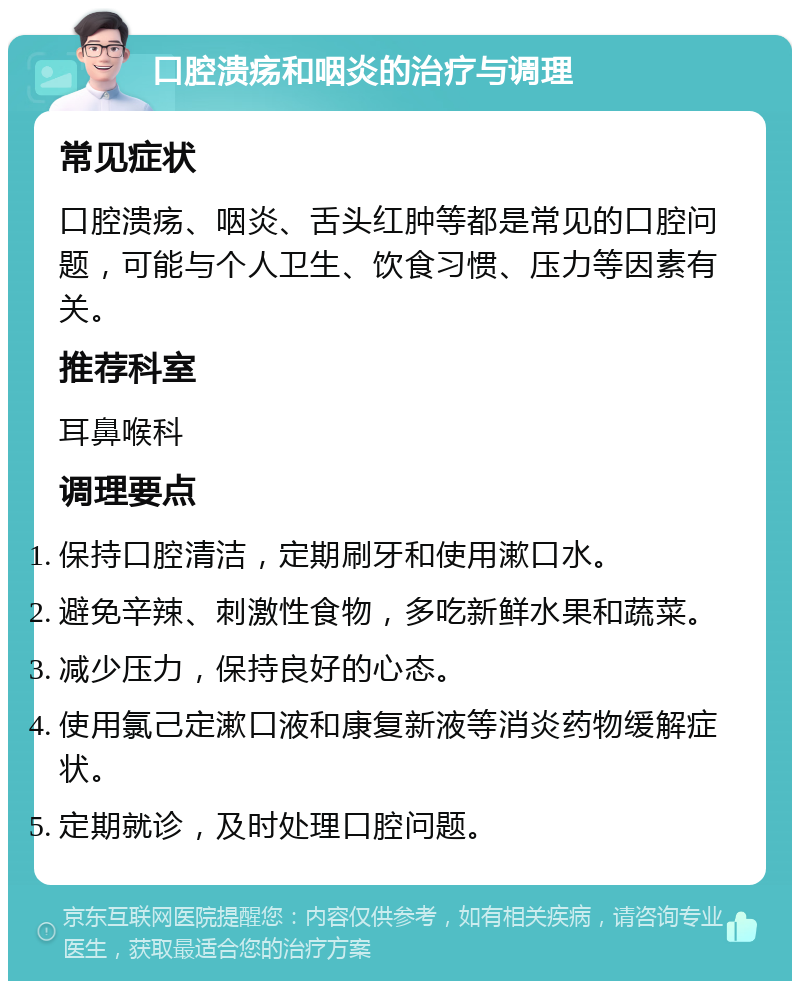 口腔溃疡和咽炎的治疗与调理 常见症状 口腔溃疡、咽炎、舌头红肿等都是常见的口腔问题，可能与个人卫生、饮食习惯、压力等因素有关。 推荐科室 耳鼻喉科 调理要点 保持口腔清洁，定期刷牙和使用漱口水。 避免辛辣、刺激性食物，多吃新鲜水果和蔬菜。 减少压力，保持良好的心态。 使用氯己定漱口液和康复新液等消炎药物缓解症状。 定期就诊，及时处理口腔问题。