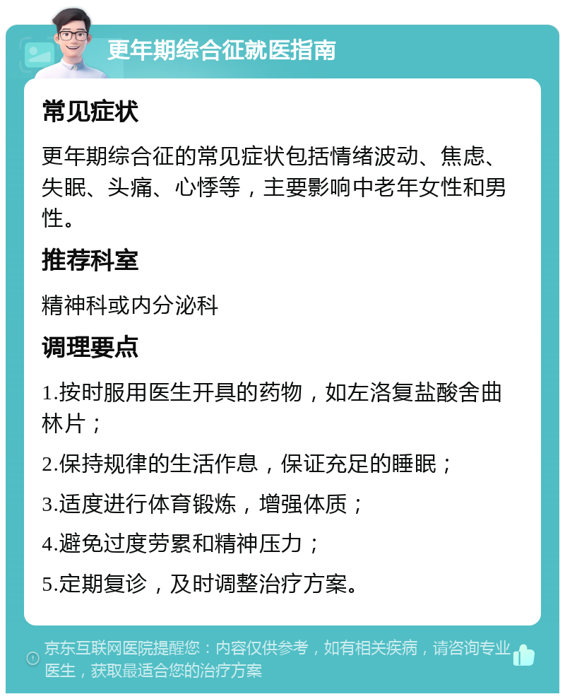 更年期综合征就医指南 常见症状 更年期综合征的常见症状包括情绪波动、焦虑、失眠、头痛、心悸等，主要影响中老年女性和男性。 推荐科室 精神科或内分泌科 调理要点 1.按时服用医生开具的药物，如左洛复盐酸舍曲林片； 2.保持规律的生活作息，保证充足的睡眠； 3.适度进行体育锻炼，增强体质； 4.避免过度劳累和精神压力； 5.定期复诊，及时调整治疗方案。