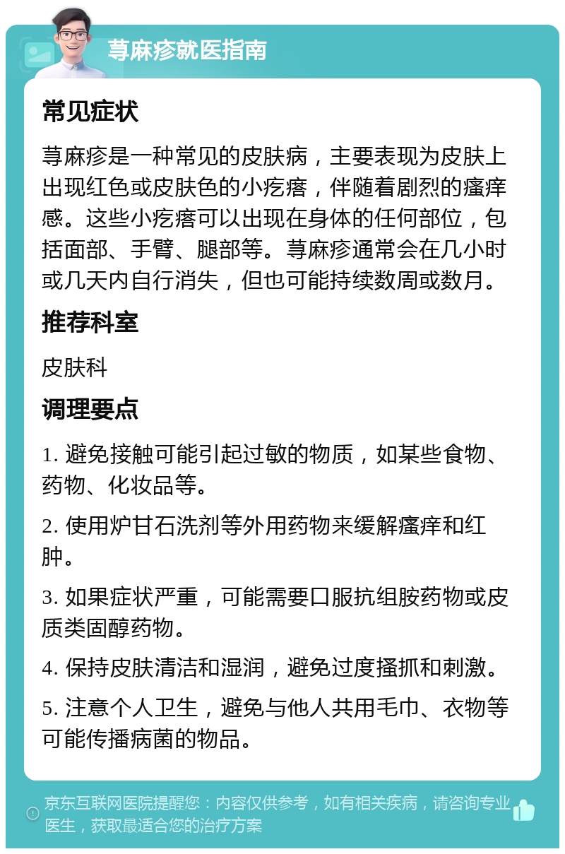 荨麻疹就医指南 常见症状 荨麻疹是一种常见的皮肤病，主要表现为皮肤上出现红色或皮肤色的小疙瘩，伴随着剧烈的瘙痒感。这些小疙瘩可以出现在身体的任何部位，包括面部、手臂、腿部等。荨麻疹通常会在几小时或几天内自行消失，但也可能持续数周或数月。 推荐科室 皮肤科 调理要点 1. 避免接触可能引起过敏的物质，如某些食物、药物、化妆品等。 2. 使用炉甘石洗剂等外用药物来缓解瘙痒和红肿。 3. 如果症状严重，可能需要口服抗组胺药物或皮质类固醇药物。 4. 保持皮肤清洁和湿润，避免过度搔抓和刺激。 5. 注意个人卫生，避免与他人共用毛巾、衣物等可能传播病菌的物品。