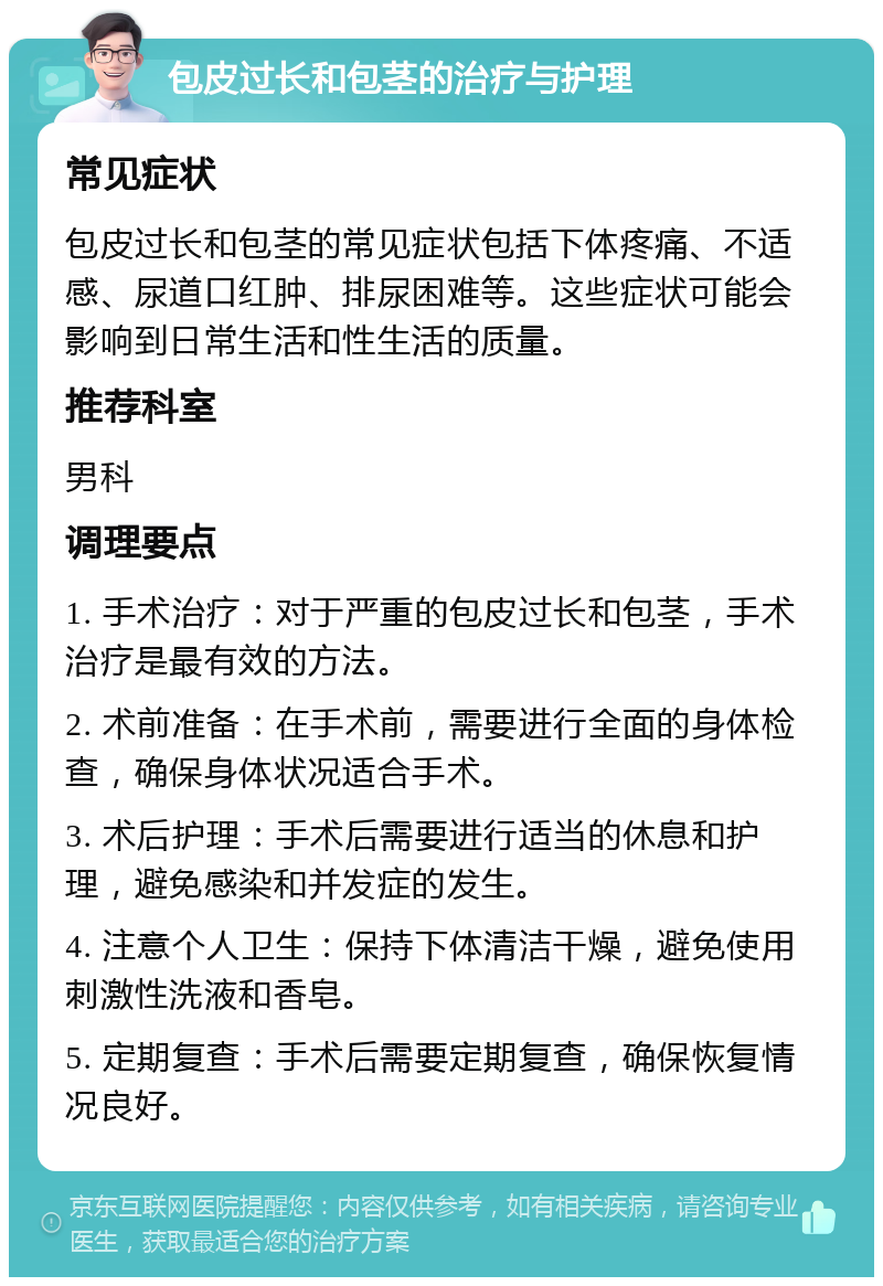 包皮过长和包茎的治疗与护理 常见症状 包皮过长和包茎的常见症状包括下体疼痛、不适感、尿道口红肿、排尿困难等。这些症状可能会影响到日常生活和性生活的质量。 推荐科室 男科 调理要点 1. 手术治疗：对于严重的包皮过长和包茎，手术治疗是最有效的方法。 2. 术前准备：在手术前，需要进行全面的身体检查，确保身体状况适合手术。 3. 术后护理：手术后需要进行适当的休息和护理，避免感染和并发症的发生。 4. 注意个人卫生：保持下体清洁干燥，避免使用刺激性洗液和香皂。 5. 定期复查：手术后需要定期复查，确保恢复情况良好。