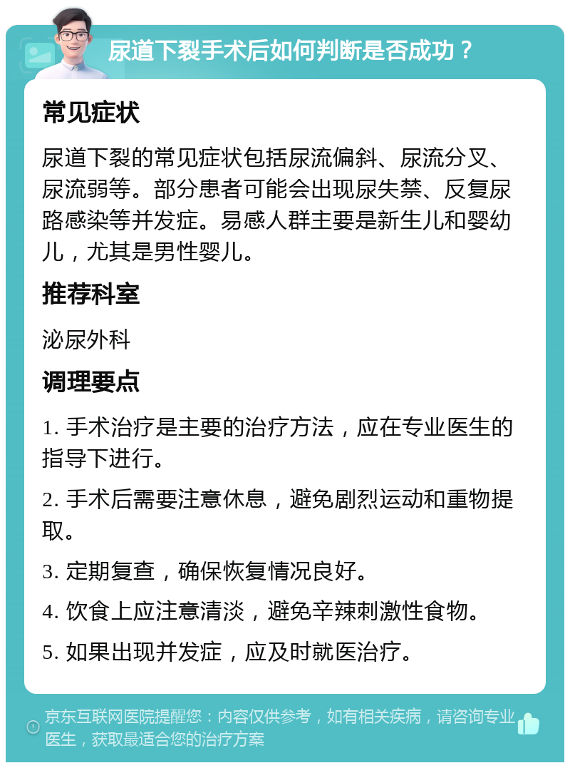 尿道下裂手术后如何判断是否成功？ 常见症状 尿道下裂的常见症状包括尿流偏斜、尿流分叉、尿流弱等。部分患者可能会出现尿失禁、反复尿路感染等并发症。易感人群主要是新生儿和婴幼儿，尤其是男性婴儿。 推荐科室 泌尿外科 调理要点 1. 手术治疗是主要的治疗方法，应在专业医生的指导下进行。 2. 手术后需要注意休息，避免剧烈运动和重物提取。 3. 定期复查，确保恢复情况良好。 4. 饮食上应注意清淡，避免辛辣刺激性食物。 5. 如果出现并发症，应及时就医治疗。