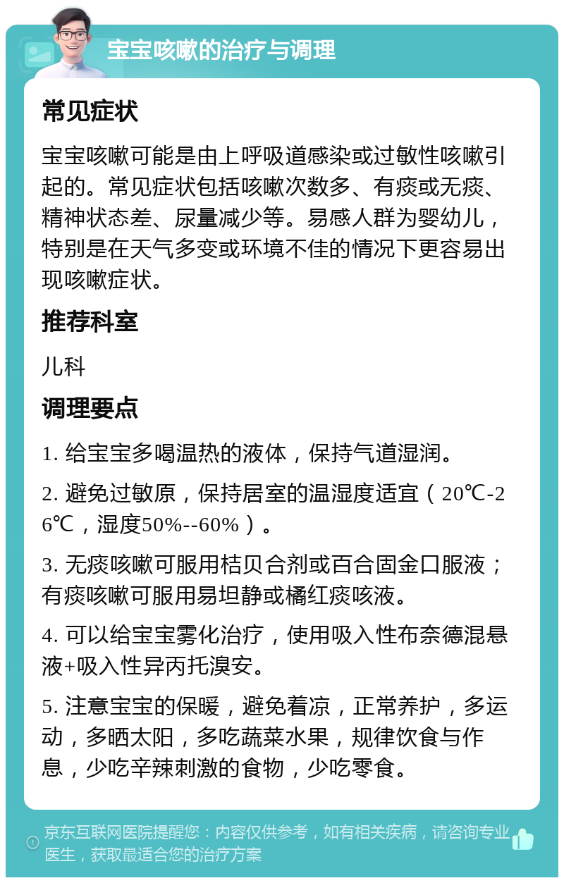 宝宝咳嗽的治疗与调理 常见症状 宝宝咳嗽可能是由上呼吸道感染或过敏性咳嗽引起的。常见症状包括咳嗽次数多、有痰或无痰、精神状态差、尿量减少等。易感人群为婴幼儿，特别是在天气多变或环境不佳的情况下更容易出现咳嗽症状。 推荐科室 儿科 调理要点 1. 给宝宝多喝温热的液体，保持气道湿润。 2. 避免过敏原，保持居室的温湿度适宜（20℃-26℃，湿度50%--60%）。 3. 无痰咳嗽可服用桔贝合剂或百合固金口服液；有痰咳嗽可服用易坦静或橘红痰咳液。 4. 可以给宝宝雾化治疗，使用吸入性布奈德混悬液+吸入性异丙托溴安。 5. 注意宝宝的保暖，避免着凉，正常养护，多运动，多晒太阳，多吃蔬菜水果，规律饮食与作息，少吃辛辣刺激的食物，少吃零食。