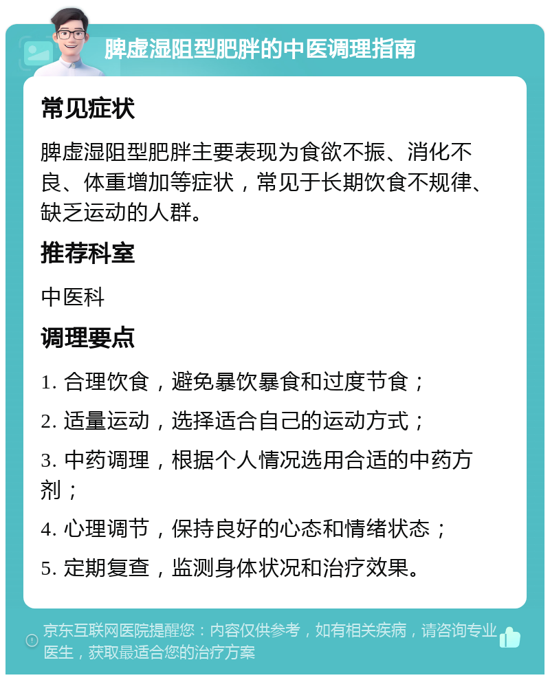 脾虚湿阻型肥胖的中医调理指南 常见症状 脾虚湿阻型肥胖主要表现为食欲不振、消化不良、体重增加等症状，常见于长期饮食不规律、缺乏运动的人群。 推荐科室 中医科 调理要点 1. 合理饮食，避免暴饮暴食和过度节食； 2. 适量运动，选择适合自己的运动方式； 3. 中药调理，根据个人情况选用合适的中药方剂； 4. 心理调节，保持良好的心态和情绪状态； 5. 定期复查，监测身体状况和治疗效果。