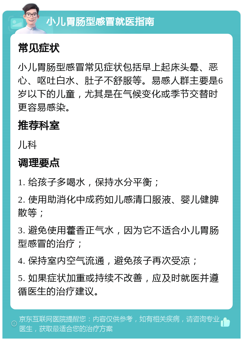 小儿胃肠型感冒就医指南 常见症状 小儿胃肠型感冒常见症状包括早上起床头晕、恶心、呕吐白水、肚子不舒服等。易感人群主要是6岁以下的儿童，尤其是在气候变化或季节交替时更容易感染。 推荐科室 儿科 调理要点 1. 给孩子多喝水，保持水分平衡； 2. 使用助消化中成药如儿感清口服液、婴儿健脾散等； 3. 避免使用藿香正气水，因为它不适合小儿胃肠型感冒的治疗； 4. 保持室内空气流通，避免孩子再次受凉； 5. 如果症状加重或持续不改善，应及时就医并遵循医生的治疗建议。