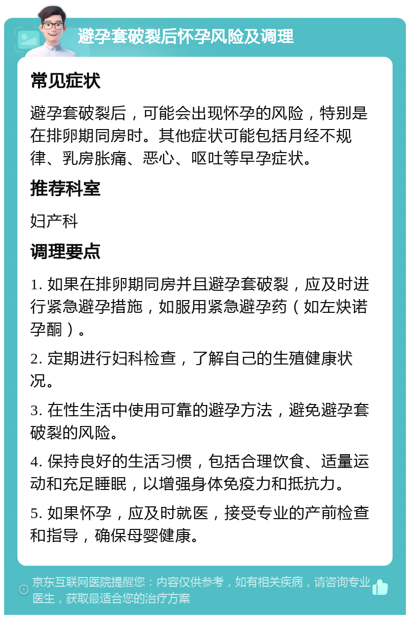 避孕套破裂后怀孕风险及调理 常见症状 避孕套破裂后，可能会出现怀孕的风险，特别是在排卵期同房时。其他症状可能包括月经不规律、乳房胀痛、恶心、呕吐等早孕症状。 推荐科室 妇产科 调理要点 1. 如果在排卵期同房并且避孕套破裂，应及时进行紧急避孕措施，如服用紧急避孕药（如左炔诺孕酮）。 2. 定期进行妇科检查，了解自己的生殖健康状况。 3. 在性生活中使用可靠的避孕方法，避免避孕套破裂的风险。 4. 保持良好的生活习惯，包括合理饮食、适量运动和充足睡眠，以增强身体免疫力和抵抗力。 5. 如果怀孕，应及时就医，接受专业的产前检查和指导，确保母婴健康。