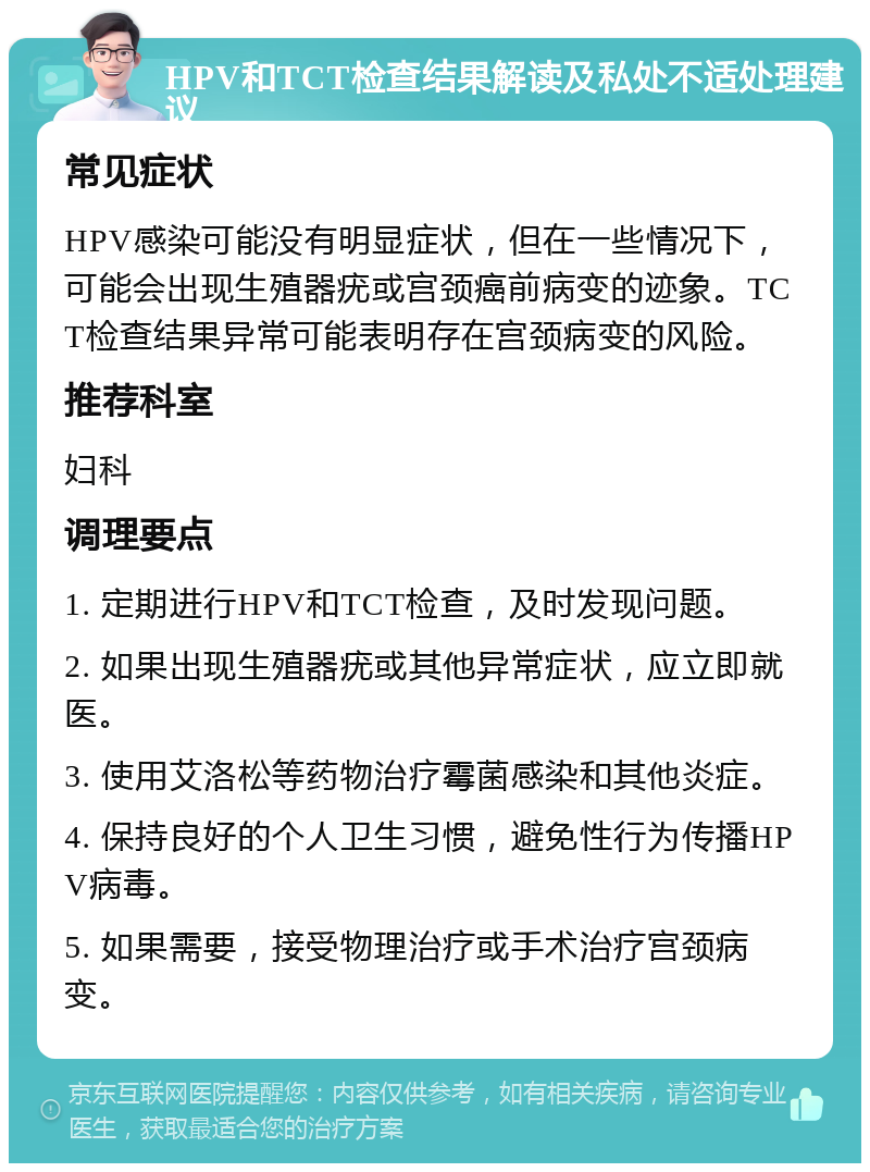 HPV和TCT检查结果解读及私处不适处理建议 常见症状 HPV感染可能没有明显症状，但在一些情况下，可能会出现生殖器疣或宫颈癌前病变的迹象。TCT检查结果异常可能表明存在宫颈病变的风险。 推荐科室 妇科 调理要点 1. 定期进行HPV和TCT检查，及时发现问题。 2. 如果出现生殖器疣或其他异常症状，应立即就医。 3. 使用艾洛松等药物治疗霉菌感染和其他炎症。 4. 保持良好的个人卫生习惯，避免性行为传播HPV病毒。 5. 如果需要，接受物理治疗或手术治疗宫颈病变。