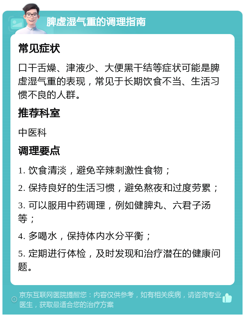 脾虚湿气重的调理指南 常见症状 口干舌燥、津液少、大便黑干结等症状可能是脾虚湿气重的表现，常见于长期饮食不当、生活习惯不良的人群。 推荐科室 中医科 调理要点 1. 饮食清淡，避免辛辣刺激性食物； 2. 保持良好的生活习惯，避免熬夜和过度劳累； 3. 可以服用中药调理，例如健脾丸、六君子汤等； 4. 多喝水，保持体内水分平衡； 5. 定期进行体检，及时发现和治疗潜在的健康问题。