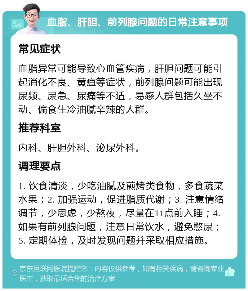 血脂、肝胆、前列腺问题的日常注意事项 常见症状 血脂异常可能导致心血管疾病，肝胆问题可能引起消化不良、黄疸等症状，前列腺问题可能出现尿频、尿急、尿痛等不适，易感人群包括久坐不动、偏食生冷油腻辛辣的人群。 推荐科室 内科、肝胆外科、泌尿外科。 调理要点 1. 饮食清淡，少吃油腻及煎烤类食物，多食蔬菜水果；2. 加强运动，促进脂质代谢；3. 注意情绪调节，少思虑，少熬夜，尽量在11点前入睡；4. 如果有前列腺问题，注意日常饮水，避免憋尿；5. 定期体检，及时发现问题并采取相应措施。