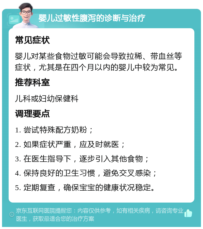 婴儿过敏性腹泻的诊断与治疗 常见症状 婴儿对某些食物过敏可能会导致拉稀、带血丝等症状，尤其是在四个月以内的婴儿中较为常见。 推荐科室 儿科或妇幼保健科 调理要点 1. 尝试特殊配方奶粉； 2. 如果症状严重，应及时就医； 3. 在医生指导下，逐步引入其他食物； 4. 保持良好的卫生习惯，避免交叉感染； 5. 定期复查，确保宝宝的健康状况稳定。