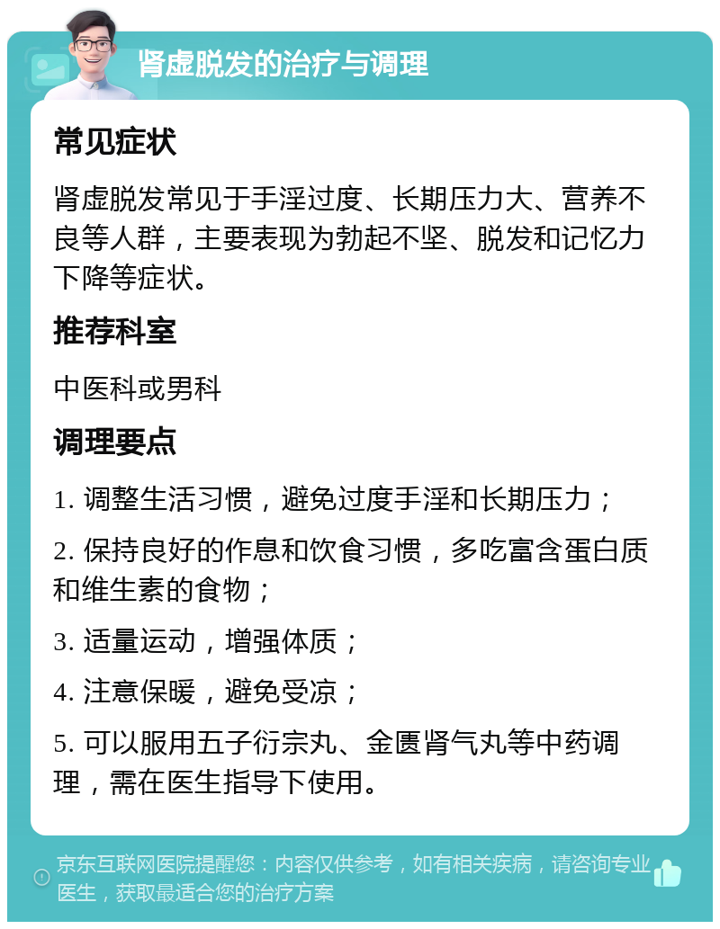 肾虚脱发的治疗与调理 常见症状 肾虚脱发常见于手淫过度、长期压力大、营养不良等人群，主要表现为勃起不坚、脱发和记忆力下降等症状。 推荐科室 中医科或男科 调理要点 1. 调整生活习惯，避免过度手淫和长期压力； 2. 保持良好的作息和饮食习惯，多吃富含蛋白质和维生素的食物； 3. 适量运动，增强体质； 4. 注意保暖，避免受凉； 5. 可以服用五子衍宗丸、金匮肾气丸等中药调理，需在医生指导下使用。