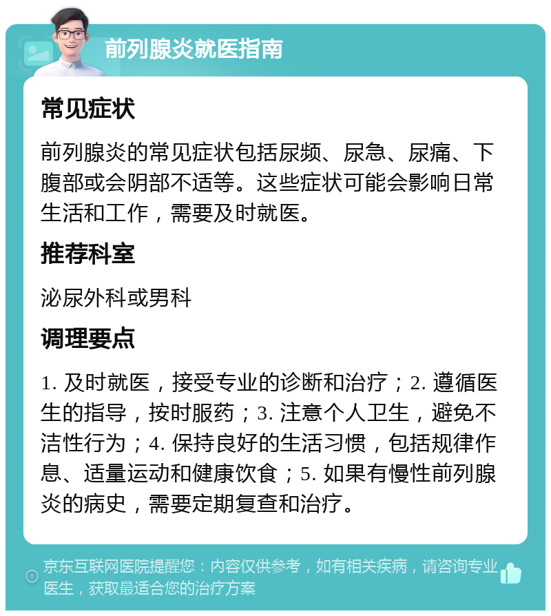 前列腺炎就医指南 常见症状 前列腺炎的常见症状包括尿频、尿急、尿痛、下腹部或会阴部不适等。这些症状可能会影响日常生活和工作，需要及时就医。 推荐科室 泌尿外科或男科 调理要点 1. 及时就医，接受专业的诊断和治疗；2. 遵循医生的指导，按时服药；3. 注意个人卫生，避免不洁性行为；4. 保持良好的生活习惯，包括规律作息、适量运动和健康饮食；5. 如果有慢性前列腺炎的病史，需要定期复查和治疗。