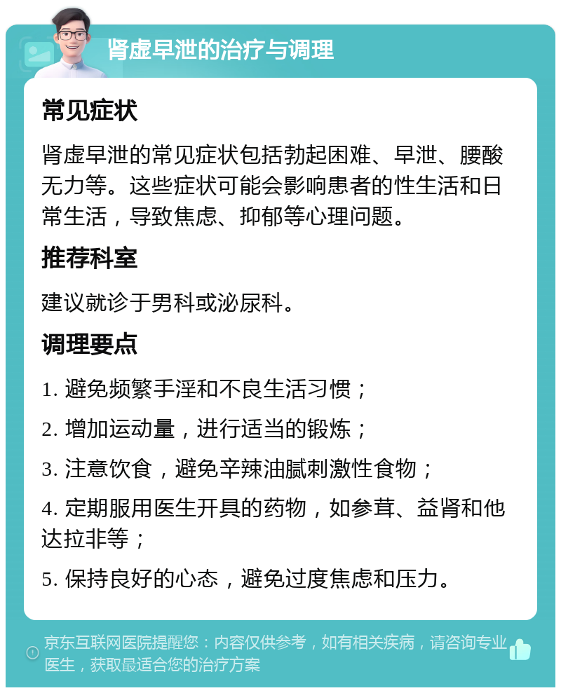 肾虚早泄的治疗与调理 常见症状 肾虚早泄的常见症状包括勃起困难、早泄、腰酸无力等。这些症状可能会影响患者的性生活和日常生活，导致焦虑、抑郁等心理问题。 推荐科室 建议就诊于男科或泌尿科。 调理要点 1. 避免频繁手淫和不良生活习惯； 2. 增加运动量，进行适当的锻炼； 3. 注意饮食，避免辛辣油腻刺激性食物； 4. 定期服用医生开具的药物，如参茸、益肾和他达拉非等； 5. 保持良好的心态，避免过度焦虑和压力。