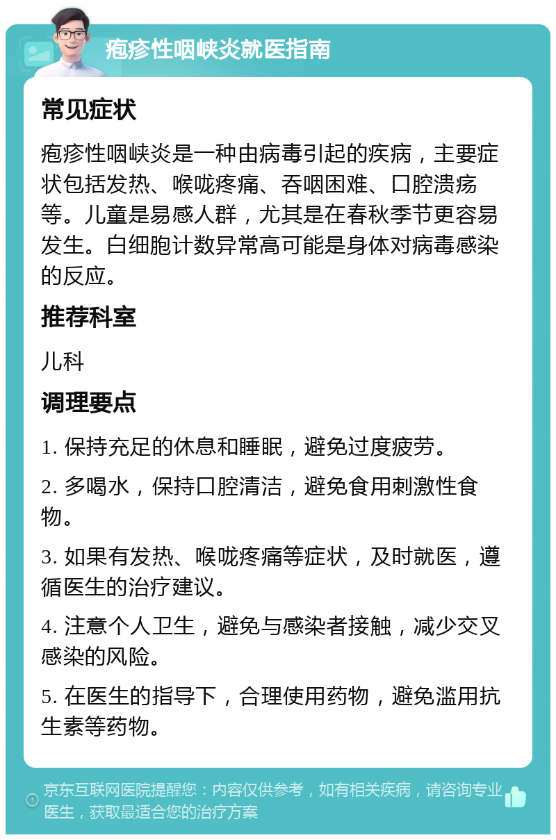 疱疹性咽峡炎就医指南 常见症状 疱疹性咽峡炎是一种由病毒引起的疾病，主要症状包括发热、喉咙疼痛、吞咽困难、口腔溃疡等。儿童是易感人群，尤其是在春秋季节更容易发生。白细胞计数异常高可能是身体对病毒感染的反应。 推荐科室 儿科 调理要点 1. 保持充足的休息和睡眠，避免过度疲劳。 2. 多喝水，保持口腔清洁，避免食用刺激性食物。 3. 如果有发热、喉咙疼痛等症状，及时就医，遵循医生的治疗建议。 4. 注意个人卫生，避免与感染者接触，减少交叉感染的风险。 5. 在医生的指导下，合理使用药物，避免滥用抗生素等药物。