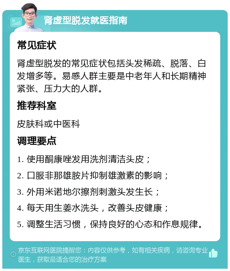 肾虚型脱发就医指南 常见症状 肾虚型脱发的常见症状包括头发稀疏、脱落、白发增多等。易感人群主要是中老年人和长期精神紧张、压力大的人群。 推荐科室 皮肤科或中医科 调理要点 1. 使用酮康唑发用洗剂清洁头皮； 2. 口服非那雄胺片抑制雄激素的影响； 3. 外用米诺地尔擦剂刺激头发生长； 4. 每天用生姜水洗头，改善头皮健康； 5. 调整生活习惯，保持良好的心态和作息规律。