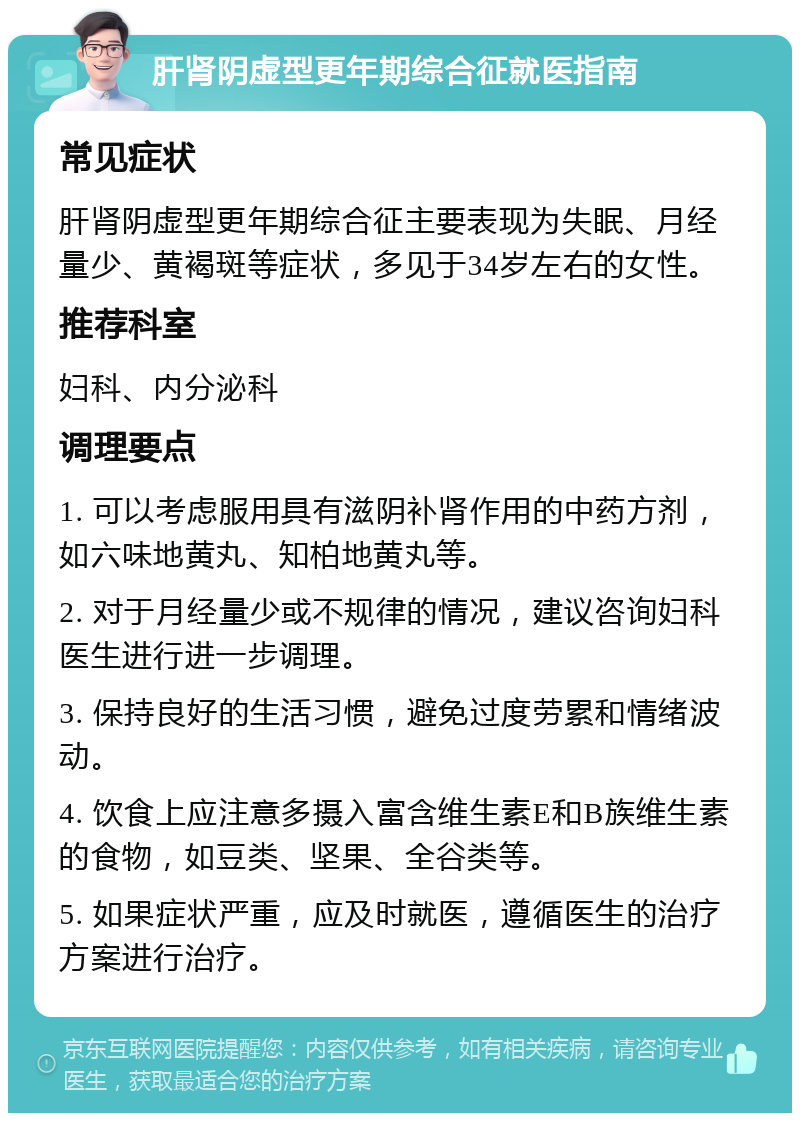 肝肾阴虚型更年期综合征就医指南 常见症状 肝肾阴虚型更年期综合征主要表现为失眠、月经量少、黄褐斑等症状，多见于34岁左右的女性。 推荐科室 妇科、内分泌科 调理要点 1. 可以考虑服用具有滋阴补肾作用的中药方剂，如六味地黄丸、知柏地黄丸等。 2. 对于月经量少或不规律的情况，建议咨询妇科医生进行进一步调理。 3. 保持良好的生活习惯，避免过度劳累和情绪波动。 4. 饮食上应注意多摄入富含维生素E和B族维生素的食物，如豆类、坚果、全谷类等。 5. 如果症状严重，应及时就医，遵循医生的治疗方案进行治疗。