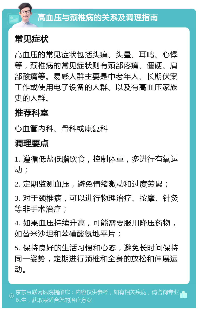 高血压与颈椎病的关系及调理指南 常见症状 高血压的常见症状包括头痛、头晕、耳鸣、心悸等，颈椎病的常见症状则有颈部疼痛、僵硬、肩部酸痛等。易感人群主要是中老年人、长期伏案工作或使用电子设备的人群、以及有高血压家族史的人群。 推荐科室 心血管内科、骨科或康复科 调理要点 1. 遵循低盐低脂饮食，控制体重，多进行有氧运动； 2. 定期监测血压，避免情绪激动和过度劳累； 3. 对于颈椎病，可以进行物理治疗、按摩、针灸等非手术治疗； 4. 如果血压持续升高，可能需要服用降压药物，如替米沙坦和苯磺酸氨地平片； 5. 保持良好的生活习惯和心态，避免长时间保持同一姿势，定期进行颈椎和全身的放松和伸展运动。