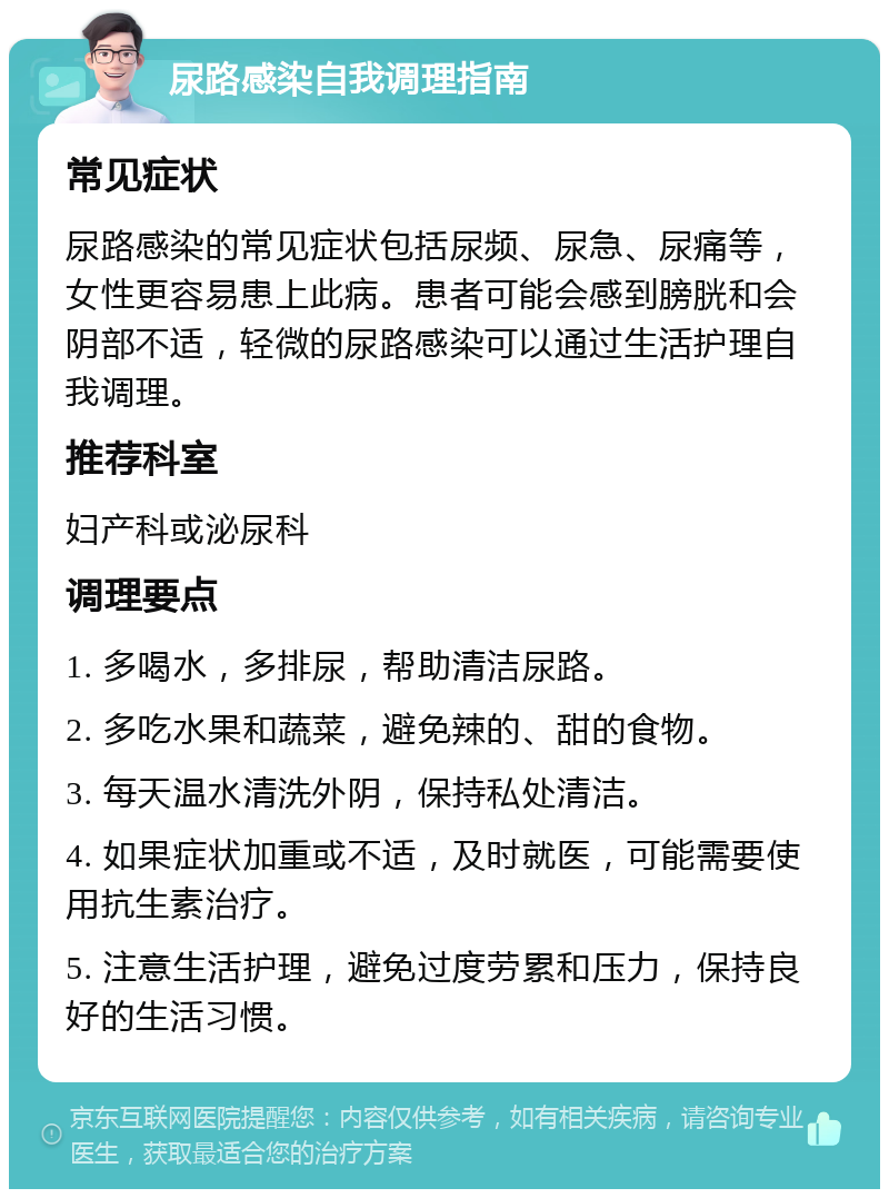 尿路感染自我调理指南 常见症状 尿路感染的常见症状包括尿频、尿急、尿痛等，女性更容易患上此病。患者可能会感到膀胱和会阴部不适，轻微的尿路感染可以通过生活护理自我调理。 推荐科室 妇产科或泌尿科 调理要点 1. 多喝水，多排尿，帮助清洁尿路。 2. 多吃水果和蔬菜，避免辣的、甜的食物。 3. 每天温水清洗外阴，保持私处清洁。 4. 如果症状加重或不适，及时就医，可能需要使用抗生素治疗。 5. 注意生活护理，避免过度劳累和压力，保持良好的生活习惯。