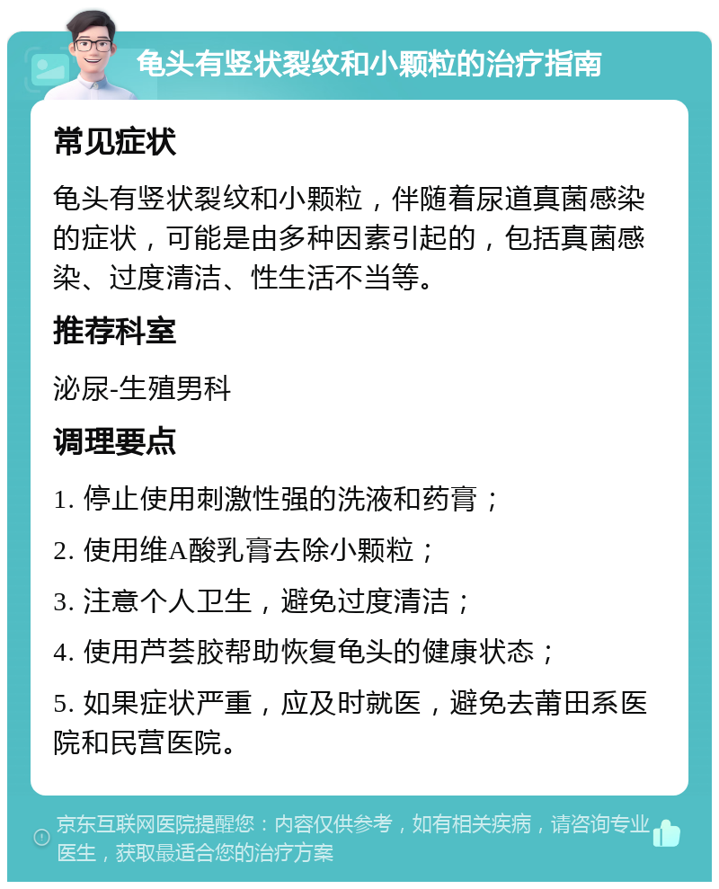 龟头有竖状裂纹和小颗粒的治疗指南 常见症状 龟头有竖状裂纹和小颗粒，伴随着尿道真菌感染的症状，可能是由多种因素引起的，包括真菌感染、过度清洁、性生活不当等。 推荐科室 泌尿-生殖男科 调理要点 1. 停止使用刺激性强的洗液和药膏； 2. 使用维A酸乳膏去除小颗粒； 3. 注意个人卫生，避免过度清洁； 4. 使用芦荟胶帮助恢复龟头的健康状态； 5. 如果症状严重，应及时就医，避免去莆田系医院和民营医院。