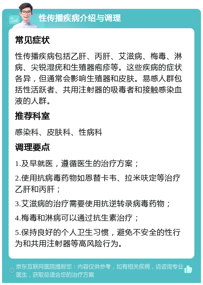 性传播疾病介绍与调理 常见症状 性传播疾病包括乙肝、丙肝、艾滋病、梅毒、淋病、尖锐湿疣和生殖器疱疹等。这些疾病的症状各异，但通常会影响生殖器和皮肤。易感人群包括性活跃者、共用注射器的吸毒者和接触感染血液的人群。 推荐科室 感染科、皮肤科、性病科 调理要点 1.及早就医，遵循医生的治疗方案； 2.使用抗病毒药物如恩替卡韦、拉米呋定等治疗乙肝和丙肝； 3.艾滋病的治疗需要使用抗逆转录病毒药物； 4.梅毒和淋病可以通过抗生素治疗； 5.保持良好的个人卫生习惯，避免不安全的性行为和共用注射器等高风险行为。