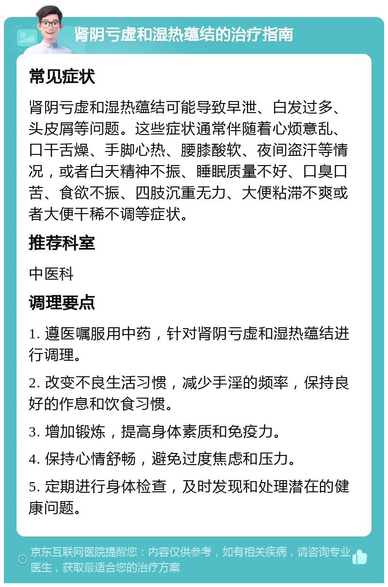 肾阴亏虚和湿热蕴结的治疗指南 常见症状 肾阴亏虚和湿热蕴结可能导致早泄、白发过多、头皮屑等问题。这些症状通常伴随着心烦意乱、口干舌燥、手脚心热、腰膝酸软、夜间盗汗等情况，或者白天精神不振、睡眠质量不好、口臭口苦、食欲不振、四肢沉重无力、大便粘滞不爽或者大便干稀不调等症状。 推荐科室 中医科 调理要点 1. 遵医嘱服用中药，针对肾阴亏虚和湿热蕴结进行调理。 2. 改变不良生活习惯，减少手淫的频率，保持良好的作息和饮食习惯。 3. 增加锻炼，提高身体素质和免疫力。 4. 保持心情舒畅，避免过度焦虑和压力。 5. 定期进行身体检查，及时发现和处理潜在的健康问题。