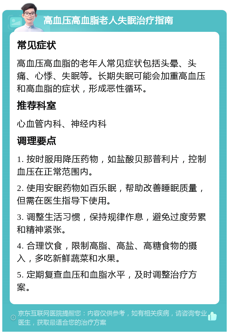 高血压高血脂老人失眠治疗指南 常见症状 高血压高血脂的老年人常见症状包括头晕、头痛、心悸、失眠等。长期失眠可能会加重高血压和高血脂的症状，形成恶性循环。 推荐科室 心血管内科、神经内科 调理要点 1. 按时服用降压药物，如盐酸贝那普利片，控制血压在正常范围内。 2. 使用安眠药物如百乐眠，帮助改善睡眠质量，但需在医生指导下使用。 3. 调整生活习惯，保持规律作息，避免过度劳累和精神紧张。 4. 合理饮食，限制高脂、高盐、高糖食物的摄入，多吃新鲜蔬菜和水果。 5. 定期复查血压和血脂水平，及时调整治疗方案。