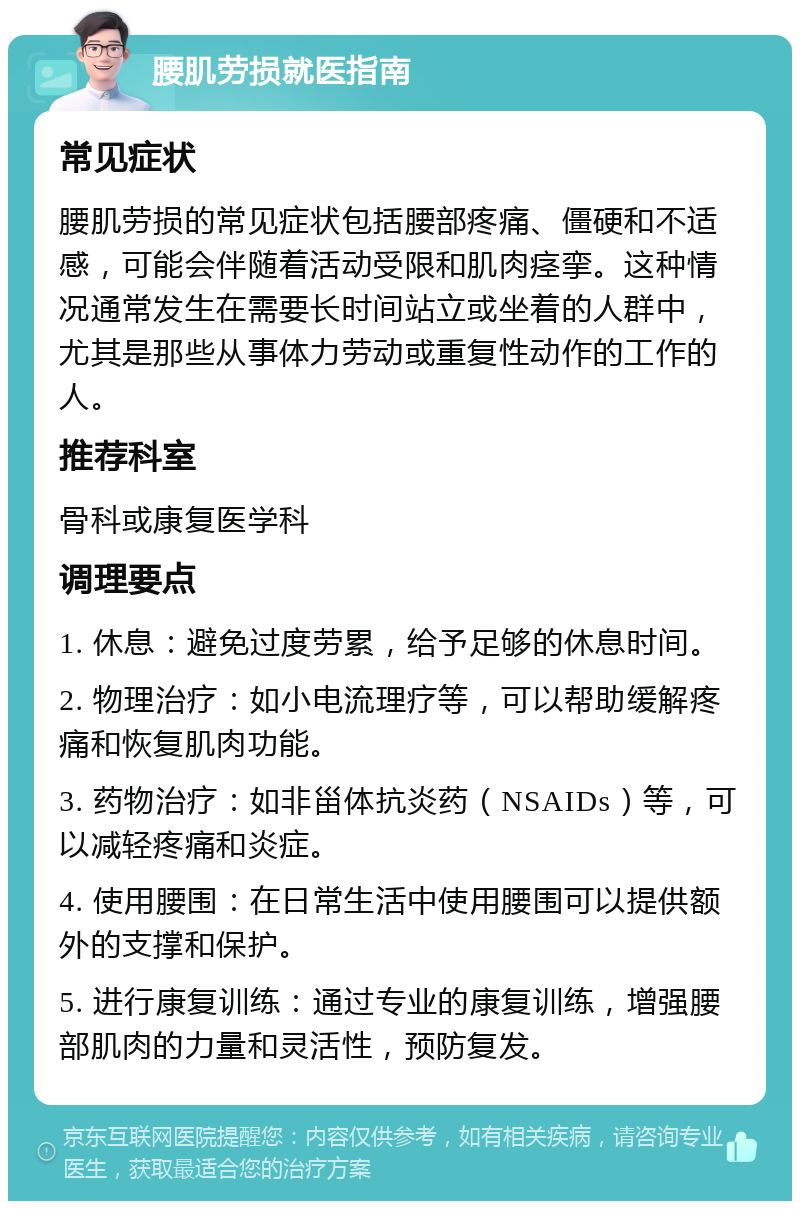 腰肌劳损就医指南 常见症状 腰肌劳损的常见症状包括腰部疼痛、僵硬和不适感，可能会伴随着活动受限和肌肉痉挛。这种情况通常发生在需要长时间站立或坐着的人群中，尤其是那些从事体力劳动或重复性动作的工作的人。 推荐科室 骨科或康复医学科 调理要点 1. 休息：避免过度劳累，给予足够的休息时间。 2. 物理治疗：如小电流理疗等，可以帮助缓解疼痛和恢复肌肉功能。 3. 药物治疗：如非甾体抗炎药（NSAIDs）等，可以减轻疼痛和炎症。 4. 使用腰围：在日常生活中使用腰围可以提供额外的支撑和保护。 5. 进行康复训练：通过专业的康复训练，增强腰部肌肉的力量和灵活性，预防复发。