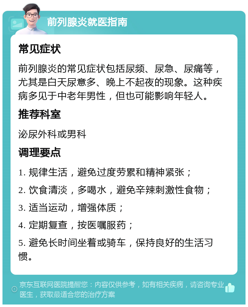 前列腺炎就医指南 常见症状 前列腺炎的常见症状包括尿频、尿急、尿痛等，尤其是白天尿意多、晚上不起夜的现象。这种疾病多见于中老年男性，但也可能影响年轻人。 推荐科室 泌尿外科或男科 调理要点 1. 规律生活，避免过度劳累和精神紧张； 2. 饮食清淡，多喝水，避免辛辣刺激性食物； 3. 适当运动，增强体质； 4. 定期复查，按医嘱服药； 5. 避免长时间坐着或骑车，保持良好的生活习惯。