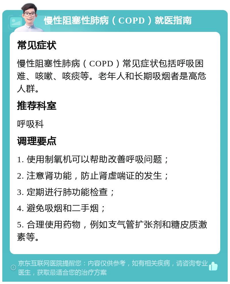 慢性阻塞性肺病（COPD）就医指南 常见症状 慢性阻塞性肺病（COPD）常见症状包括呼吸困难、咳嗽、咳痰等。老年人和长期吸烟者是高危人群。 推荐科室 呼吸科 调理要点 1. 使用制氧机可以帮助改善呼吸问题； 2. 注意肾功能，防止肾虚喘证的发生； 3. 定期进行肺功能检查； 4. 避免吸烟和二手烟； 5. 合理使用药物，例如支气管扩张剂和糖皮质激素等。