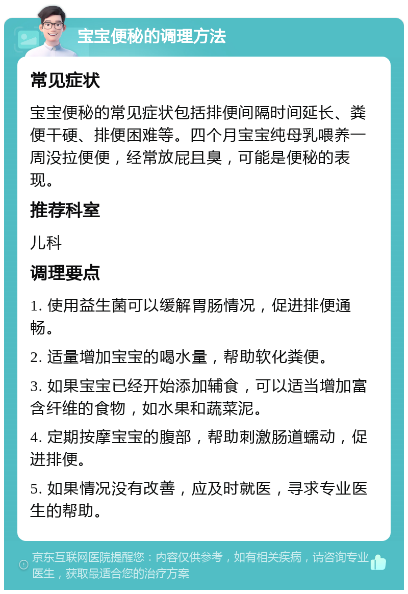 宝宝便秘的调理方法 常见症状 宝宝便秘的常见症状包括排便间隔时间延长、粪便干硬、排便困难等。四个月宝宝纯母乳喂养一周没拉便便，经常放屁且臭，可能是便秘的表现。 推荐科室 儿科 调理要点 1. 使用益生菌可以缓解胃肠情况，促进排便通畅。 2. 适量增加宝宝的喝水量，帮助软化粪便。 3. 如果宝宝已经开始添加辅食，可以适当增加富含纤维的食物，如水果和蔬菜泥。 4. 定期按摩宝宝的腹部，帮助刺激肠道蠕动，促进排便。 5. 如果情况没有改善，应及时就医，寻求专业医生的帮助。