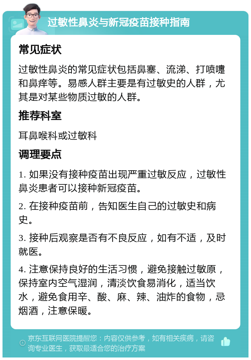 过敏性鼻炎与新冠疫苗接种指南 常见症状 过敏性鼻炎的常见症状包括鼻塞、流涕、打喷嚏和鼻痒等。易感人群主要是有过敏史的人群，尤其是对某些物质过敏的人群。 推荐科室 耳鼻喉科或过敏科 调理要点 1. 如果没有接种疫苗出现严重过敏反应，过敏性鼻炎患者可以接种新冠疫苗。 2. 在接种疫苗前，告知医生自己的过敏史和病史。 3. 接种后观察是否有不良反应，如有不适，及时就医。 4. 注意保持良好的生活习惯，避免接触过敏原，保持室内空气湿润，清淡饮食易消化，适当饮水，避免食用辛、酸、麻、辣、油炸的食物，忌烟酒，注意保暖。