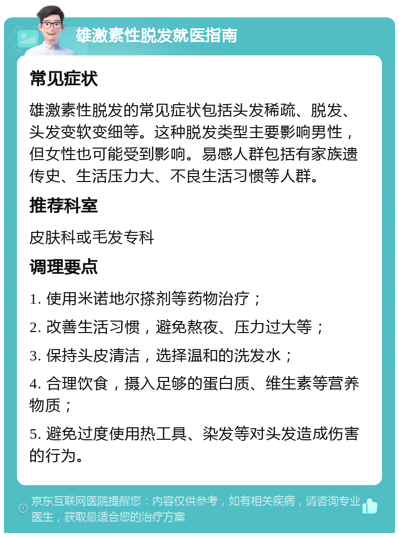 雄激素性脱发就医指南 常见症状 雄激素性脱发的常见症状包括头发稀疏、脱发、头发变软变细等。这种脱发类型主要影响男性，但女性也可能受到影响。易感人群包括有家族遗传史、生活压力大、不良生活习惯等人群。 推荐科室 皮肤科或毛发专科 调理要点 1. 使用米诺地尔搽剂等药物治疗； 2. 改善生活习惯，避免熬夜、压力过大等； 3. 保持头皮清洁，选择温和的洗发水； 4. 合理饮食，摄入足够的蛋白质、维生素等营养物质； 5. 避免过度使用热工具、染发等对头发造成伤害的行为。