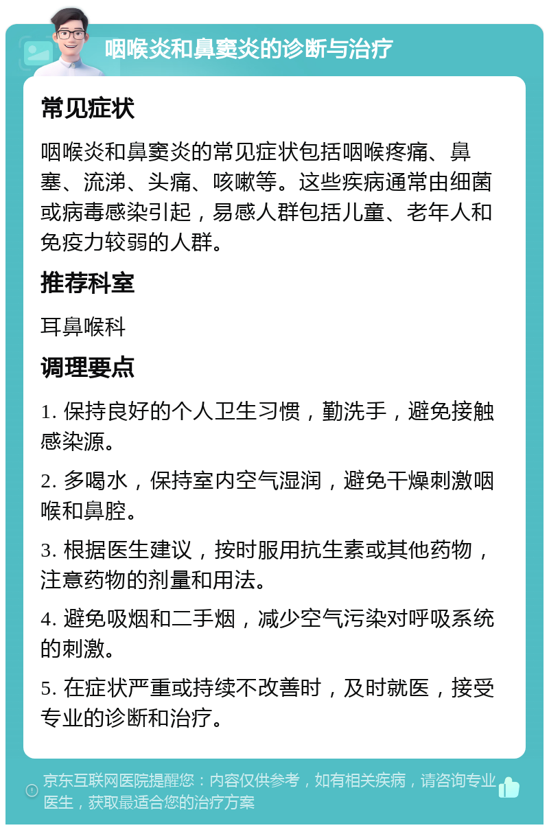 咽喉炎和鼻窦炎的诊断与治疗 常见症状 咽喉炎和鼻窦炎的常见症状包括咽喉疼痛、鼻塞、流涕、头痛、咳嗽等。这些疾病通常由细菌或病毒感染引起，易感人群包括儿童、老年人和免疫力较弱的人群。 推荐科室 耳鼻喉科 调理要点 1. 保持良好的个人卫生习惯，勤洗手，避免接触感染源。 2. 多喝水，保持室内空气湿润，避免干燥刺激咽喉和鼻腔。 3. 根据医生建议，按时服用抗生素或其他药物，注意药物的剂量和用法。 4. 避免吸烟和二手烟，减少空气污染对呼吸系统的刺激。 5. 在症状严重或持续不改善时，及时就医，接受专业的诊断和治疗。